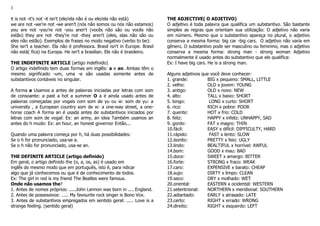 3
it is not -it's not -it isn't (ele/ela não é ou ele/ela não está)
we are not -we're not -we aren't (nós não somos ou nós não estamos)
you are not -you're not -you aren't (vocês não são ou vocês não
estão) they are not -they're not -they aren't (eles, elas não são ou
eles não estão). Exemplos de frases no modo negativo (verbo to be):
She isn't a teacher. Ela não é professora. Brasil isn't in Europe. Brasil
não está( fica) na Europa. He isn't a brasilian. Ele não é brasileiro.
THE INDEFINITE ARTICLE (artigo indefinido)
O artigo indefinido tem duas formas em inglês: a e an. Ambas têm o
mesmo significado -um, uma -e são usadas somente antes de
substantivos contáveis no singular.
A forma a Usamos a antes de palavras iniciadas por letras com som
de consoante: a past a hot a summer O a é ainda usado antes de
palavras começadas por vogais com som de yu ou w: som de yu: a
university , a European country som de w: a one-way street, a one-
horse coach A forma an é usada antes de substantivos iniciados por
letras com som de vogal: Ex: an army, an idea Também usamos an
antes do h mudo: Ex: an hour, an honest governor Então...
Quando uma palavra começa por h, há duas possibilidades:
Se o h for pronunciado, usa-se a.
Se o h não for pronunciado, usa-se an.
THE DEFINITE ARTICLE (artigo definido)
Em geral, o artigo definido the (o, a, os, as) é usado em
inglês do mesmo modo que em português, isto é, para ndicar
algo que já conhecemos ou que é de conhecimento de todos.
Ex: The girl in red is my friend The Beatles were famous.
Onde não usamos the?
1. Antes de nomes próprios: .....John Lennon was born in .... England.
2. Antes de possessivos: ..... My favourite rock singer is Bono Vox.
3. Antes de substantivos empregados em sentido geral: ..... Love is a
strange feeling. (sentido geral)
THE ADJECTIVE( O ADJETIVO)
O adjetivo é toda palavra que qualifica um substantivo. São bastante
simples as regras que orientam sua utilização: O adjetivo não varia
em número. Mesmo que o substantivo apareça no plural, o adjetivo
conserva a mesma forma: big car -big cars. O adjetivo não varia em
gênero. O substantivo pode ser masculino ou feminino, mas o adjetivo
conserva a mesma forma: strong man - strong woman Adjetivo
normalmente é usado antes do substantivo que ele qualifica:
Ex: I have big cars. He is a strong man.
Alguns adjetivos que você deve conhecer:
1. grande: BIG x pequeno: SMALL, LITTLE
2. velho: OLD x jovem: YOUNG
3. antigo: OLD x novo: NEW
4. alto: TALL x baixo: SHORT
5. longo: LONG x curto: SHORT
6. rico: RICH x pobre: POOR
7. quente: HOT x frio: COLD
8. feliz: HAPPY x infeliz: UNHAPPY, SAD
9. gordo: FAT x magro: THIN
10.fácil: EASY x difícil: DIFFICULTY, HARD
11.rápido: FAST x lento: SLOW
12.bonito: PRETTY x feio: UGLY
13.lindo: BEALTIFUL x horrível: AWFUL
14.bom: GOOD x mau: BAD
15.doce: SWEET x amargo: BITTER
16.forte: STRONG x fraco: WEAK
17.caro: EXPENSIVE x barato: CHEAP
18.sujo: DIRTY x limpo: CLEAN
19.seco: DRY x molhado: WET
20.oriental: EASTERN x ocidental: WESTERN
21.setentrional: NORTHERN x meridional: SOUTHERN
22.adiantado: EARLY x atrasado: LATE
23.certo: RIGHT x errado: WRONG
24.direito: RIGHT x esquerdo: LEFT
 