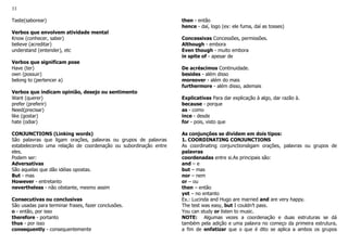 33
Taste(saborear)
Verbos que envolvem atividade mental
Know (conhecer, saber)
believe (acreditar)
understand (entender), etc
Verbos que significam pose
Have (ter)
own (possuir)
belong to (pertencer a)
Verbos que indicam opinião, desejo ou sentimento
Want (querer)
prefer (preferir)
Need(precisar)
like (gostar)
hate (odiar)
CONJUNCTIONS (Linking words)
São palavras que ligam orações, palavras ou grupos de palavras
estabelecendo uma relação de coordenação ou subordinação entre
eles.
Podem ser:
Adversativas
São aquelas que dão idéias opostas.
But - mas
However - entretanto
nevertheless - não obstante, mesmo assim
Consecutivas ou conclusivas
São usadas para terminar frases, fazer conclusões.
o - então, por isso
therefore - portanto
thus - por isso
consequently - consequentemente
then - então
hence - daí, logo (ex: ele fuma, daí as tosses)
Concessivas Concessões, permissões.
Although - embora
Even though - muito embora
in spite of - apesar de
De acréscimos Continuidade.
besides - além disso
moreover - além do mais
furthermore - além disso, ademais
Explicativas Para dar explicação à algo, dar razão à.
because - porque
as - como
ince - desde
for - pois, visto que
As conjunções se dividem em dois tipos:
1. COORDINATING CONJUNCTIONS
As coordinating conjunctionsligam orações, palavras ou grupos de
palavras
coordenadas entre si.As principais são:
and – e
but – mas
nor – nem
or – ou
then – então
yet – no entanto
Ex.: Lucinda and Hugo are married and are very happy.
The test was easy, but I couldn’t pass.
You can study or listen to music.
NOTE: Algumas vezes a coordenação e duas estruturas se dá
também pela adição e uma palavra no começo da primeira estrutura,
a fim de enfatizar que o que é dito se aplica a ambos os grupos
 