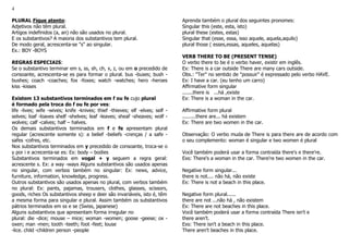 4
PLURAL Fique atento:
Adjetivos não têm plural.
Artigos indefinidos (a, an) não são usados no plural.
E os substantivos? A maioria dos substantivos tem plural.
De modo geral, acrescenta-se "s" ao singular.
Ex.: BOY -BOYS
REGRAS ESPECIAIS:
Se o substantivo terminar em s, ss, sh, ch, x, z, ou em o precedido de
consoante, acrescenta-se es para formar o plural. bus -buses; bush -
bushes; coach -coaches; fox -foxes; watch -watches; hero -heroes
kiss -kisses
Existem 13 substantivos terminados em f ou fe cujo plural
é formado pela troca do f ou fe por ves:
life -lives; wife -wives; knife -knives; thief -thieves; elf -elves; self -
selves; loaf -loaves shelf -shelves; leaf -leaves; sheaf -sheaves; wolf -
wolves; calf -calves; half – halves.
Os demais substantivos terminados em f e fe apresentam plural
regular (acrescente somente s): a belief -beliefs -crenças / a safe -
safes -cofres, etc.
Nos substantivos terminados em y precedido de consoante, troca-se o
y por i e acrecenta-se es: Ex: body – bodies
Substantivos terminados em vogal + y seguem a regra geral:
acrescente s. Ex: a way -ways Alguns substantivos são usados apenas
no singular, com verbos também no singular: Ex: news, advice,
furniture, information, knowledge, progress.
Outros substantivos são usados apenas no plural, com verbos também
no plural: Ex: pants, pajamas, trousers, clothes, glasses, scissors,
goods, riches Os substantivos sheep e deer são invariáveis, isto é, têm
a mesma forma para singular e plural. Assim também os substantivos
pátrios terminados em ss e se (Swiss, japanese)
Alguns substantivos que apresentam forma irregular no
plural: die -dice; mouse – mice; woman -women; goose -geese; ox -
oxen; man -men; tooth -teeth; foot -feet; louse
-lice. child -children person -people
Aprenda também o plural dos seguintes pronomes:
Singular this (este, esta, isto)
plural these (estes, estas)
Singular that (esse, essa, isso aquele, aquela,aquilo)
plural those ( esses,essas, aqueles, aquelas)
VERB THERE TO BE (PRESENT TENSE)
O verbo there to be é o verbo haver, existir em inglês.
Ex: There is a car outside There are many cars outside.
Obs.: "Ter" no sentido de "possuir" é expressado pelo verbo HAVE.
Ex: I have a car. (eu tenho um carro)
Affirmative form singular
.......there is ...há ,existe
Ex: There is a woman in the car.
Affirmative form plural
.........there are... há existem
Ex: There are two women in the car.
Observação: O verbo muda de There is para there are de acordo com
o seu complemento: woman é singular e two women é plural
Você também poderá usar a forma contraída there's e there're.
Exs: There's a woman in the car. There're two women in the car.
Negative form singular...
there is not.... não há, não existe
Ex: There is not a beach in this place.
Negative form plural......
there are not ...não há , não existem
Ex: There are not beaches in this place.
Você também poderá usar a forma contraída There isn't e
there aren't.
Exs: There isn't a beach in this place.
There aren't beaches in this place.
 