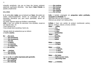 41
ortografia semelhante, mas que ao longo dos tempos acabaram
adquirindo significados diferentes. Veja alguns False Friends na
apostila complementar
DO e MAKE
1. Os verbos do e make, que se traduzem por fazer, não podem ser
usados indiscriminadamente. Entram na composição de várias
expressões idiomáticas que, para serem aprendidas, devem ser
memorizadas.
Há, porém, algumas regras que facilitam o aprendizado.
2.Do é fazer com sentido de esenvolver uma atividade, ocupar-se
com alguma coisa. Ex:
I have nothing to do.
I have already done everything I had to do.
3.Usado diante de substantivos que se referem
a trabalho (work).
Do - ...the work,
...........the homework,
...........the housework,
...........the job,
...........a lesson,
...........an exercise,
...........an asignment,
...........an activity
Do - ...busines,
...........the dishes,
...........the laundry
4. Usa-se do com ações expressas pelo gerúndio.
Do - ...the shopping,
...........the washing,
...........the cleaning,
...........the cooking,
...........the ironing,
...........the typing,
...........the reading,
...........the writing
5.Do é também empregado em perguntas sobre profissão,
ocupação ou atividade. Ex:
What does John do? He's a student.
What are you doing? I am making coffee.
6.Make é fazer com sentido de produzir (combinando partes),
fabricar, construir, costurar, arrumar, cometer.
Make -..... coffee,
................tea,
...............a salad,
...............a cake,
...............sandwiches
Make -... cars,
...............bicycles,
...............chairs,
...............tables
Make -..... houses,
.................bridges
Make - ......a dres,
..................a blouse,
..................a shirt,
..................a sweater
Make - ....the beds;
................make up your room,
.................the living room
Make - .....a mistake,
 