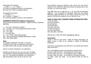 5
Interrogative form singular
....is there...?..... há...? existe...?
ex:Is there a Portuguese teacher in the classroom?
No, there isn't. There is an English teacher.
Interrogative form plural
......are there...?.....
há...? existem...? existem...?
Ex: How many students are there in the classroom?
POSSESSIVE ADJECTIVE (adjetivos possessivos)
são os pronomes possessivos adjetivos. subject pronouns -possessive
adjectives.
I .....my ( meu, minha,meus, minhas)
you... your(seu, sua, seus suas(algo pertencente a você)
he ....his ( dele)
she... her ( dela)
it ....its ( dele, dela)
we ....our ( nossa, nosso,nossas,nossos)
you... your (seu,sua,seus,suas(algo pertencente a vocês)
they.. their (deles,delas)
Note:
Os possessive adjectives nunca têm -s no plural:
my brother( meu irmão ) my brothers( meus irmãos)
my sister (minha irmã) my sisters ((minhas irmãs)
Devem vir sempre antepostos a um substantivo;
Cuidado na hora de usar seu, sua, seus, suas em inglês:
Com referência a algo que pertença a você ou vocês, use
your; Ex: Your parents are Brazilian. Com referência a
algo que pertença a ele, use his; Ex:His car is old.
Com referência a algo que pertença a ela, use her; Ex: Her dress is
beautiful. Com referência a algo que pertença às pessoas eles ou las,
use their. Ex: I go to their house.
Você NÃO deve usar o artigo the (o, a, os, as) antes de possessive
adjetives, o que é possível em português. Mais uma vez, línguas
diferentes, regras diferentes. Ex: Her dress e não the her dress. Your
parents e não the your parents. His car e não the his car.
VERB TO HAVE (TER) ( PRESENT TENSE) AFFIRMATIVE FORM
I have (eu tenho)
you have (você tem )
he has (ele tem)
she has (ela tem )
it has (ele / ela tem)
we have (nós temos)
you have (vocês têm)
they have (eles / elas têm)
Observe que o verbo será sempre has para he, she e it.
Importante:
Usa-se o verbo ter para dizer a idade em língua portuguesa; em
inglês, usa-se o verbo to be: aprenda a aceitar as diferenças
lingüísticas.
How old are you?(Quantos anos você tem?) I am twenty years old.(Eu
tenho vinte anos.)
Use o verbo to be para falar das seguintes sensações físicas:
ter fome / estar com fome ...to be hungry Ex: I am hungry.
ter sono /estar com sono ....to be sleepy Ex: Peter is sleepy.
ter sede / estar com sede.... to be thirsty Ex:The boys are thirsty.
ter medo / estar com medo ....to be afraid Ex:They are fraid of
spiders.
 