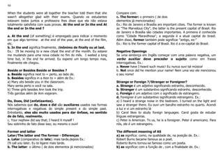 50
When the students were all together the teacher told them that she
wasn’t altogether glad with their exams. Quando os estudantes
estavam todos juntos a professora lhes disse que ela não estava
totalmente satisfeita com suas provas. At the end or In the end At
the end or In the end ?
a. At the end (of something) é empregado para indicar o momento
em que algo termina: at the end of the year, at the end of the film,
etc.
b. In the end significa finalmente, dinônimo de finally ou at last.
Ex.: I’ll be moving to a new cityat the end of the month. Eu estarei
me mudando para uma nova cidade no fim do mês. I waited a long
time but, in the end he arrived. Eu esperei um longo tempo mas,
finalmente ele chegou.
Beside or Besides Beside or Besides ?
a. Beside significa next to = perto, ao lado de.
b. Besides significa in a ition to = além de Ex.:
a) Mary sits beside you in the classroom.
Mary senta perto e você na sala.
b) Three girls besides Ann took the trip.
Três garotas além de Ann viajaram.
Do, Does, Did (enfatizantes).
Nós sabemos que do, does e did são auxiliares usados nas formas
interrogativas e negativas do simple present e do simple past.
Entretanto, eles são muito usados para dar ênfase, no sentido
de de fato, realmente.
c. Your nephew did say that; I heard it myself !
Seu sobrinho de fato disse isso; eu mesmo o ouvi!
Former and latter
Later/The latter and The former - Diferenças
a. Later (comparativo de late): mais tarde,depois Ex.:
I'll call you later. Eu te ligarei mais tarde.
b. The latter: o último ( de dois elementos já mencionados)
Compare com:
c. The former: o primeiro ( de dois
elementos já mencionados)
Ex.: Rio de Janeiro e Brasília are important cities. The former is known
as "The Marvelous City"; the latter is the present capital of Brasil. Rio
de Janeiro e Brasília são cidades importantes. A primeira é conhecida
como "Cidade Maravilhosa"; a segunda é a atual capital do brasil.
Além disso, former também pode significar "antigo, ex-"
Ex.: Rio is the former capital of Brasil. Rio é a ex-capital do Brasil.
Negative Openings
Se uma sentença em Inglês começar com uma palavra negativa, um
verbo auxiliar deve preceder o sujeito como em frases
interrogativas. Ex.:
a. Never have I heard such music! Eu nunca ouvi tal música!
b. Not once did he mention your name! Nem uma vez ele mencionou
o seu nome!
Strange or Foreign ?/Stranger or Foreigner?
a. Strange é um adjetivo significando estranho, desconhecido.
b. Stranger é um substantivo significando estranho, desconhecido.
c. Foreign é um adjetivo com o significado de estrangeiro.
d. Foreigner é um substantivo significando estrangeiro. Ex.:
a) I heard a strange noise in the bedroom. I turned on the light and
saw a stranger there. Eu ouvi um barulho estranho no quarto. Acendi
a luz e vi um estranho lá
b) Carol likes to study foreign languages. Carol gosta de estudar
línguas estrangeiras.
c) Peter is American. To us, he is a foreigner. Peter é americano. Para
nós, ele é um estrangeiro.
The different meaning of AS
a) as significa: como, na qualidade de, na posição de. Ex.:
Robert Burns became famous as a poet.
Roberto Burns tornou-se famoso como um poeta.
b) as significa: com a função de , com a finalidade de. Ex.:
 