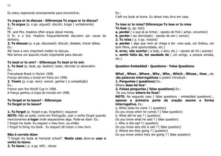 53
Eu estou esperando ansiosamente para encontrá-lo.
To argue or to discuss - Diferenças To argue or to discus?
1. To argue (p. e pp. argued): discutir, brigar ( verbalmente)
Ex.:
Mr. and Mrs. Hopkins often argue about money.
O Sr. e a Sra. Hopkins frequentemente discutem por causa de
dinheiro.
2. To discuss (p. e pp. discussed): discutir, debater, trocar idéias.
Ex.:
We have a very important matter to discuss.
Nós temos um assunto muito importante para discutir.
To beat or to win? - Diferenças To beat or to win
1. To beat (p. beat, pp. beaten): bater, derrotar (o adversário
Ex.:
Francebeat Brasil in Parisin 1998.
França derrotou o brasil em Paris em 1998.
2. Towin (p. e pp. won): vencer, ganhar ( a competição)
Ex.:
France won the World Cup in 1998.
A frança ganhou a Copa do mundo em 1998.
To forget or to leave? - Diferenças
To forget or to leave?
1. To forget (p. forgot e pp. forgotten): esquecer
NOTE: Não se pode, como em Português, usar o verbo forget quando
mencionamos o lugar onde esquecemos algo. Pode-se dizer: Ex.:
I forgot my book. Eu esqueci o meu livro. ou então:
I forgot to bring my book. Eu esqueci de trazer o meu livro.
Não é correto dizer:
"I forgot my book at home/at school". Neste caso deve-se usar o
verbo to leave.
2. To leave ( p. e pp. left) : deixar
Ex.:
I left my book at home. Eu deixei meu livro em casa.
To lose or to miss? Diferenças To lose or to miss
To lose (p. pp. lost):
a. perder ( o que já se tinha) - oposto de find ( achar, encontrar)
b. perder ( ser derrotado) - oposto de win ( vencer)
2. To miss ( p. e pp. missed):
a. perder ( algo que nem se chega a ter: uma aula, um ônibus, um
bom filme, uma oportunidade, etc.)
b. errar, não acertar ( a bola, o alvo, etc.) - oposto de hit ( acertar)
c. sentir falta de, ter saudade de ( um amigo, a pessoa amada,
etc.)
Question Embedded - Questions - False Questions
What , When , Where , Why , Who , Which , Whose , How , etc
são palavras interrogativas e podem introduzir:
1. Perguntas ( questions) Ex.:
Where does he live?
2. Falsas perguntas ( false questions) Ex.:
Do you know where he lives?
NOTE: No segundo caso ( false questions - embedded questions) ,
apenas a primeira parte da oração asume a forma
interrogativa. Ex.:
a. When does he come ? ( question)
Do you know when he comes ? ( false question)
b. What did he say ? ( question)
Do you know what he said ? ( false question)
c. Why is she sad ? ( question)
Do you know why she is sad ? ( false question)
d. Where are they going ? ( question)
Do you know where they are going ? ( false question)
 