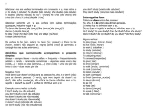 7
Adicionar -ies aos verbos terminados em consoante + y, mas retire o
y: to study ( estudar) he studies (ele estuda) she studies (ela estuda)
it studies (ele/ela estuda) to cry ( chorar) he cries (ele chora) she
cries (ela chora) it cries (ele/ela chora)
Adicionar somente um -s aos verbos com outras terminações
quaisquer, inclusive vogal + y:
To dance He dances( ele dança) She dances( ela dança) It
dances ( ele/ela dança)
to stay ( ficar) he stays (ele fica) she stays (ela fica)
it stays (ele/ela fica)
Os verbos to be (ser, estar), to have (ter, possuir) e there to be
(haver, existir) não seguem as regras acima (você já aprendeu a
conjugá-los nas aulas anteriores).
Advérbios que normalmente acompanham o presente
simples:
Always – sempre Never – nunca often = frequenly – frequentemente
seldom = rarely – raramente sometimes – algumas vezes every day
(week,...) – todos os dias (semana,....) once a day – uma vez por dia
twice a day – duas vezes por dia
Negative Form
Você deve usar doesn't (não) para as pessoas he, she, it e don't (não)
para as demais pessoas. O verbo, que vem depois de doesn't ou
don't, não sofre mudanças, isto é,fica na forma infinitivo sem o to.
sujeito + doesn't ou don't + verbo no infinitivo sem o to
Exemplo com o verbo to study:
I don't study (eu não estudo)
you don't study (você não estuda)
he doesn't study (ele não estuda)
she doesn't study (ela não estuda)
it doesn't study (ele/ela não estuda)
we don't study (nós não estudamos)
you don't study (vocês não estudam)
they don't study (eles/elas não estudam)
Interrogative form
Coloca-se does antes das pessoas
he, she, it e do antes das demais pessoas.
O verbo fica no infinitivo sem o to.
Do ou does + sujeito + verbo no infinitivo sem o to
do I study? do you study? does he study? does she study?
does it study? do we study? do you study? do they study?
Alguns verbos:
to play (jogar, brincar, tocar)
to live (viver, morar)
to work ( trabalhar )
to study (estudar)
to return( retornar)
To ask(perguntar)
To answer(tresponder)
to give ( dar)
to drive (dirigir)
to walk (andar, caminhar)
to cook (cozinhar)
to listen (escutar )
to start (começar)
to finish (terminar, acabar)
to sleep (dormir)
to go (ir)
to read (ler)
to dance (dançar)
to speak ( falar)
to talk (conversar)
 