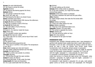 9
Across (do outro lado/através)
EX: Her house is across the street.
Against (Contra)
EX: His bibycle was leaning against the fence.
Behind (Atrás)
EX: The garage is behind the house.
By (Perto, por, pelo, de)
EX:That house by the lake is my dream house.
Down ((Sentido) para baixo)
EX: We saw her walking down Fifth Avenue this afternoon.
in back of (Atrás (no fundo))
EX: The taxi is parked in back of the bus.
in front of (Na frente de)
EX: The ball rolled in front of the bus.
Inside (Dentro de)
EX:Come in. It is warmer inside the house.
Near (Perto de)
EX: You shouldn't smoke near gasoline.
on top of (No topo de / sobre)
EX: I want cake and ice cream, and on top of that I want
whipped cream.
Over (Término)
EX:The game is over
Over (Excesso/sobrecarga,Acima de)
EX: There was an overflow in the system The temperature
is over 40o C.
Over (Sobre (passar por cima sem tocar))
EX: The mother pulled the blanket over the baby.
Outside (Do lado de fora)
EX: There's a bird's nest outside my window.
Through (Através)
EX: The bird flew through the open window.
Under(Em baixo de (físico))
EX: I found that book. It was under the desk.
Underneath (Em baixo de (tocando))
EX: Put a pad underneath that hot coffe pot.
Up (Acima)
EX: He was walking up the street.
Among (Entre várias coisas ou pessoas)
EX: If you look carefully, you might find the letter
among those papers.
Between (Entre duas coisas ou pessoas)
EX: His shop is between the bank and the post office.
After (Depois)
EX: Walk straight ahead; then take the first street after
the bridge.
Before (Antes/ na frente)
EX: I have your letter before me now.
Below (Abaixo (sentido))
EX: They live in the apartment below ours.
Opposite (Oposto / do outro lado)
EX: The school is opposite the church.
Within (Dentro de)
EX: The mail will arrive within an hour.
Upon (Em cima (sobre))
EX: He placed his hat upon his head
POSSESSIVE CASE
Possessive case, também chamado genitive case ( caso possessivo ou
genitivo) são aquelas frases usadas para dizer a quem algo pertence.
Exemplos: o livro do John o brinquedo da criança a perna da mesa o
jornal de hoje o chão da cozinha Para formar essas frases
corretamente, você vai precisar sempre pensar no possuidor:
1.O possuidor é ser humano Estruture a frase em inglês do seguinte
modo: Em Português :coisa possuída + possuidor. Ex: o livro de
John Em inglês : possuidor 's + coisa possuída. Ex: John's book
2.o possuidor é animal Quando o possuidor for animal, a
ordem dos termos é a mesma da regra acima: Em Português :coisa
possuída + possuidor. Ex: tigela do gato Em inglês : possuidor 's +
coisa possuída. Ex: the cat's bowl
3.o possuidor é país Quando o possuidor for um país, você poderá
aplicar acima ou formar uma frase com preposição: Em Português
 