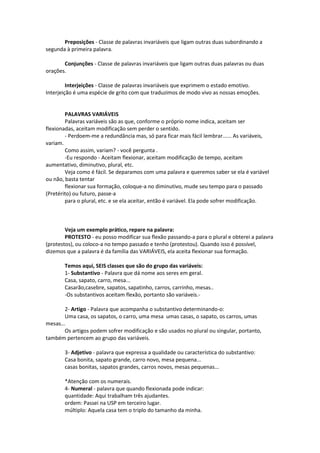 Preposições - Classe de palavras invariáveis que ligam outras duas subordinando a
segunda à primeira palavra.
Conjunções - Classe de palavras invariáveis que ligam outras duas palavras ou duas
orações.
Interjeições - Classe de palavras invariáveis que exprimem o estado emotivo.
Interjeição é uma espécie de grito com que traduzimos de modo vivo as nossas emoções.
PALAVRAS VARIÁVEIS
Palavras variáveis são as que, conforme o próprio nome indica, aceitam ser
flexionadas, aceitam modificação sem perder o sentido.
- Perdoem-me a redundância mas, só para ficar mais fácil lembrar...... As variáveis,
variam.
Como assim, variam? - você pergunta .
-Eu respondo - Aceitam flexionar, aceitam modificação de tempo, aceitam
aumentativo, diminutivo, plural, etc.
Veja como é fácil. Se deparamos com uma palavra e queremos saber se ela é variável
ou não, basta tentar
flexionar sua formação, coloque-a no diminutivo, mude seu tempo para o passado
(Pretérito) ou futuro, passe-a
para o plural, etc. e se ela aceitar, então é variável. Ela pode sofrer modificação.
Veja um exemplo prático, repare na palavra:
PROTESTO - eu posso modificar sua flexão passando-a para o plural e obterei a palavra
(protestos), ou coloco-a no tempo passado e tenho (protestou). Quando isso é possível,
dizemos que a palavra é da família das VARIÁVEIS, ela aceita flexionar sua formação.
Temos aqui, SEIS classes que são do grupo das variáveis:
1- Substantivo - Palavra que dá nome aos seres em geral.
Casa, sapato, carro, mesa...
Casarão,casebre, sapatos, sapatinho, carros, carrinho, mesas..
-Os substantivos aceitam flexão, portanto são variáveis.-
2- Artigo - Palavra que acompanha o substantivo determinando-o:
Uma casa, os sapatos, o carro, uma mesa umas casas, o sapato, os carros, umas
mesas...
Os artigos podem sofrer modificação e são usados no plural ou singular, portanto,
também pertencem ao grupo das variáveis.
3- Adjetivo - palavra que expressa a qualidade ou característica do substantivo:
Casa bonita, sapato grande, carro novo, mesa pequena...
casas bonitas, sapatos grandes, carros novos, mesas pequenas...
*Atenção com os numerais.
4- Numeral - palavra que quando flexionada pode indicar:
quantidade: Aqui trabalham três ajudantes.
ordem: Passei na USP em terceiro lugar.
múltiplo: Aquela casa tem o triplo do tamanho da minha.
 