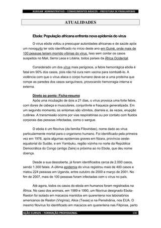 AUXILIAR ADMINISTRATIVO – CONHECIMENTOS BÁSICOS – PREFEITURA DE PARAUAPEBAS
AÇÃO CURSOS – FORMAÇÃO PROFISSIONAL 100
ATUALIDADES
Ebola: População africana enfrenta nova epidemia do vírus
O vírus ebola voltou a preocupar autoridades africanas e de saúde após
um novosurto ter sido identificado no início deste ano em Guiné, onde mais de
100 pessoas teriam morrido vítimas do vírus. Isso sem contar os casos
suspeitos no Mali, Serra Leoa e Libéria, todos países da África Ocidental.
Considerado um dos vírus mais perigosos, a febre hemorrágica ebola é
fatal em 90% dos casos, pois não há cura nem vacina para combatê-lo. A
violência com que o vírus ataca o corpo humano deve-se a uma proteína que
rompe as paredes dos vasos sanguíneos, provocando hemorragia interna e
externa.
Direto ao ponto: Ficha-resumo
Após uma incubação de dois a 21 dias, o vírus provoca uma forte febre,
com dores de cabeça e musculares, conjuntivite e fraqueza generalizada. Em
um segundo momento, os sintomas são vômitos, diarreia e, às vezes, erupção
cutânea. A transmissão ocorre por vias respiratórias ou por contato com fluidos
corporais das pessoas infectadas, como o sangue.
O ebola é um filovírus (da família Filoviridae), nome dado ao vírus
particularmente mortal para o organismo humano. Foi identificado pela primeira
vez em 1976, após algumas epidemias graves em Nzara, província oeste-
equatorial do Sudão, e em Yambuku, região vizinha no norte da República
Democrática do Congo (antigo Zaire) e próxima ao rio Ebola, que deu nome
doença.
Desde a sua descoberta, já foram identificados cerca de 2.000 casos,
sendo 1.300 fatais. A última epidemia do vírus registrou mais de 400 casos e
matou 224 pessoas em Uganda, entre outubro de 2000 e março de 2001. No
fim de 2007, mais de 100 pessoas foram infectadas com o vírus no país.
Até agora, todos os casos do ebola em humanos foram registrados na
África. No caso dos animais, em 1989 e 1990, um filovírus designado Ebola-
Reston foi isolado em macacos mantidos em quarentena nos laboratórios
americanos de Reston (Virgínia), Alice (Texas) e na Pensilvânia, nos EUA. O
mesmo filovírus foi identificado em macacos em quarentena nas Filipinas, perto
 