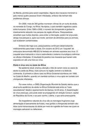AUXILIAR ADMINISTRATIVO – CONHECIMENTOS BÁSICOS – PREFEITURA DE PARAUAPEBAS
AÇÃO CURSOS – FORMAÇÃO PROFISSIONAL 101
de Manila, prontos para serem exportados. Alguns dos macacos morreram e
pelo menos quatro pessoas foram infectadas, embora não tenham tido
problemas clínicos.
Em 2000, mais de 300 gorilas morreram vítimas de um surto de ebola,
no noroeste do Congo, na África. Na época, o país também registrava casos
entre humanos. Entre 1990 e 2000, o número de chimpanzés e gorilas foi
drasticamente reduzido nos parques da região africana. Pesquisadores
acreditam que muitos doentes, para evitar a internação, podem ter procurado
abrigo nos parques e, após sua morte, serviram de alimentos para os animais,
que acabaram contaminados.
Embora não haja cura, pesquisadores continuam desenvolvendo
medicamentos para tratar o ebola. Em outubro de 2012 um “coquetel” de
anticorpos denominado MB-003 foi testado em animais expostos aos vírus. O
coquetel atua inativando o vírus e estimulando o sistema imunológico a eliminar
as células infectadas. O resultado foi positivo nos macacos que haviam sido
expostos em até uma hora ao vírus.
Ebola é vírus raro no oeste da África
Na epidemia atual, chamou atenção o fato de serem raros os casos de
ebola no oeste da África, mais comuns na região central e no leste do
continente. O primeiro e último caso na África Ocidental aconteceu em 1994,
na Costa do Marfim, quando um cientista contraiu o vírus após ter contato com
chimpanzés infectados.
Por esse motivo, a OMS (Organização Mundial da Saúde) alertou que o
atual surto epidêmico de ebola na África Ocidental está entre os "mais
assustadores" desde o aparecimento da doença, há 40 anos. A disseminação
do vírus preocupa, pois pode estar se propagando em direção Conacri, capital
da República da Guiné, e ao país vizinho, Libéria, o que seria preocupante.
Os hospedeiros naturais do vírus são os morcegos frugívoros (cuja
alimentação é basicamente de frutas), mas gorilas e chimpanzés também são
tidos como transmissores do ebola por meio da ingestão de frutas nas quais os
morcegos salivaram ou defecaram.
 