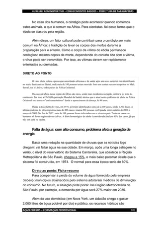 AUXILIAR ADMINISTRATIVO – CONHECIMENTOS BÁSICOS – PREFEITURA DE PARAUAPEBAS
AÇÃO CURSOS – FORMAÇÃO PROFISSIONAL 102
No caso dos humanos, o contágio pode acontecer quando comemos
estes animais, o que é comum na África. Para cientistas, foi desta forma que o
ebola se alastrou pela região.
Além disso, um fator cultural pode contribuir para o contágio ser mais
comum na África: a tradição de lavar os corpos dos mortos durante a
preparação para o enterro. Como o corpo da vítima do ebola permanece
contagioso mesmo depois da morta, dependendo do contato tido com a vítima,
o vírus pode ser transmitido. Por isso, as vítimas devem ser rapidamente
enterradas ou cremadas.
DIRETO AO PONTO
O vírus ebola voltou a preocupar autoridades africanas e de saúde após um novo surto ter sido identificado
no início deste ano em Guiné, onde mais de 100 pessoas teriam morrido. Isso sem contar os casos suspeitos no Mali,
Serra Leoa e Libéria, todos países da África Ocidental.
Os casos de ebola nessa região da África são raros, sendo mais incidentes na região central e no leste do
continente. Por isso, a OMS (Organização Mundial da Saúde) alertou que o atual surto epidêmico de ebola na África
Ocidental está entre os "mais assustadores" desde o aparecimento da doença, há 40 anos.
Desde a descoberta do vírus, em 1976, já foram identificados cerca de 2.000 casos, sendo 1.300 fatais. A
última epidemia do vírus registrou mais de 400 casos e matou 224 pessoas em Uganda, entre outubro de 2000 e
março de 2001. No fim de 2007, mais de 100 pessoas foram infectadas com o vírus no país. Todos os casos em
humanos só foram registrados na África. A febre hemorrágica do ebola é considerada fatal em 90% dos casos, já que
não tem cura ou vacina.
Falta de água: com alto consumo, problema afeta a geraçãode
energia
Basta uma redução na quantidade de chuvas que as notícias logo
chegam: vai faltar água na sua cidade. Em março, após uma longa estiagem no
verão, o nível do reservatório do Sistema Cantareira, que abastece a Região
Metropolitana de São Paulo, chegou a 15%, o mais baixo patamar desde que o
sistema foi construído, em 1974. O normal para essa época seria de 60%.
Direto ao ponto: Ficha-resumo
Para compensar a perda do volume de água fornecido pela empresa
Sabesp, municípios abastecidos pelo sistema adotaram medidas de diminuição
do consumo. No futuro, a situação pode piorar. Na Região Metropolitana de
São Paulo, por exemplo, a demanda por água será 27% maior em 2035.
Além do uso doméstico (em Nova York, um cidadão chega a gastar
2.000 litros de água potável por dia) e público, os recursos hídricos são
 