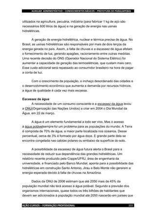 AUXILIAR ADMINISTRATIVO – CONHECIMENTOS BÁSICOS – PREFEITURA DE PARAUAPEBAS
AÇÃO CURSOS – FORMAÇÃO PROFISSIONAL 103
utilizados na agricultura, pecuária, indústria (para fabricar 1 kg de aço são
necessários 600 litros de água) e na geração de energia nas usinas
hidrelétricas.
A geração de energia hidrelétrica, nuclear e térmica precisa de água. No
Brasil, as usinas hidrelétricas são responsáveis por mais de dois terços da
energia gerada no país. Assim, a falta de chuvas e a escassez de água afetam
o fornecimento de luz, gerando apagões, racionamento entre outras medidas.
Uma recente decisão do ONS (Operador Nacional do Sistema Elétrico) foi
aumentar a capacidade de geração das termoelétricas, que custam mais caro.
Esse custo adicional será repassado ao consumidor brasileiro na hora de pagar
a conta de luz.
Com o crescimento da população, o inchaço desordenado das cidades e
o desenvolvimento econômico que aumenta a demanda por recursos hídricos,
a água de qualidade é cada vez mais escassa.
Escassez de água
A necessidade de um consumo consciente e a escassez da água levou
a ONU(Organização das Nações Unidos) a criar em 2004 o Dia Mundial da
Água, em 22 de março.
A água é um elemento fundamental a todo ser vivo. Mas o acesso
à água potávelsempre foi um problema para as populações do mundo. A Terra
é composta de 70% de água, a maior parte localizada nos oceanos. Desse
percentual, cerca de 3% é formado por água doce. E grande parte dela se
encontra congelada nas calotas polares ou embaixo da superfície do solo.
A possibilidade da escassez de água futura alerta o Brasil para a
necessidade de reduzir sua dependência das grandes hidrelétricas. Um
relatório recente produzido pela Coppe/UFRJ, área de engenharia da
universidade, e financiado pelo Banco Mundial, aponta para a possibilidade das
hidrelétricas em construção Santo Antonio, Jirau e Belo Monte não gerarem a
energia esperada devido à falta de chuvas na Amazônia.
Dados da ONU de 2006 estimam que até 2050 mais de 45% da
população mundial não terá acesso à água potável. Segundo a previsão dos
organismos internacionais, quase todos os três bilhões de habitantes que
devem ser adicionados à população mundial até 2050 nascerão em países que
 