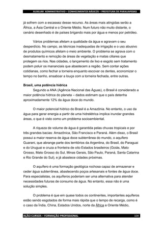 AUXILIAR ADMINISTRATIVO – CONHECIMENTOS BÁSICOS – PREFEITURA DE PARAUAPEBAS
AÇÃO CURSOS – FORMAÇÃO PROFISSIONAL 104
já sofrem com a escassez desse recurso. As áreas mais atingidas serão a
África, a Ásia Central e o Oriente Médio. Num futuro não muito distante, o
cenário desenhado é de países brigando mais por água e menos por petróleo.
Vários problemas afetam a qualidade da água e agravam o seu
desperdício. No campo, as técnicas inadequadas de irrigação e o uso abusivo
de produtos químicos afetam o meio ambiente. O problema se agrava com o
desmatamento e remoção de áreas de vegetação e matas ciliares que
protegem os rios. Nas cidades, o lançamento de lixo e esgoto sem tratamento
podem poluir os mananciais que abastecem a região. Sem contar ações
cotidianas, como fechar a torneira enquanto escovar os dentes, economizar o
tempo no banho, ensaboar a louça com a torneira fechada, entre outras.
Brasil, uma potência hídrica
Segundo a ANA (Agência Nacional das Águas), o Brasil é considerado a
maior potência hídrica do planeta – dados estimam que o país detenha
aproximadamente 12% da água doce do mundo.
O maior potencial hídrico do Brasil é a Amazônia. No entanto, o uso da
água para gerar energia a partir de uma hidrelétrica implica inundar grandes
áreas, o que é visto como um problema socioambiental.
A riqueza de volume de água é garantida pelas chuvas tropicais e por
três grandes bacias: Amazônica, São Francisco e Paraná. Além disso, o Brasil
possui a maior reserva de água doce subterrânea do mundo, o aquífero
Guarani, que abrange parte dos territórios da Argentina, do Brasil, do Paraguai
e do Uruguai e cruza a fronteira de oito Estados brasileiros (Goiás, Mato
Grosso, Mato Grosso do Sul, Minas Gerais, São Paulo, Paraná, Santa Catarina
e Rio Grande do Sul), e já abastece cidades próximas.
O aquífero é uma formação geológica rochosa capaz de armazenar e
ceder água subterrânea, abastecendo poços artesanais e fontes de água doce.
Para especialistas, os aquíferos poderiam ser uma alternativa para atender
necessidades futuras de consumo de água. No entanto, essa não é uma
solução simples.
O problema é que em quase todos os continentes, importantes aquíferos
estão sendo esgotados de forma mais rápida que o tempo de recarga, como é
o caso da Índia, China, Estados Unidos, norte da África e Oriente Médio,
 
