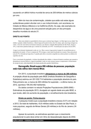 AUXILIAR ADMINISTRATIVO – CONHECIMENTOS BÁSICOS – PREFEITURA DE PARAUAPEBAS
AÇÃO CURSOS – FORMAÇÃO PROFISSIONAL 105
causando um déficit hídrico mundial de cerca de 200 bilhões de metros cúbicos
por ano.
Além do risco de contaminação, cidades que estão sob estas águas
subterrâneas podem afundar com o uso indiscriminado, com aconteceu na
Cidade do México (México) e na Califórnia (EUA). Ou seja, são exemplos do
desperdício da água e de uma possível solução para um dos principais
desafios mundiais do século 21.
DIRETO AO PONTO
Basta uma redução na quantidade de chuvas que as notícias logo chegam: vai faltar água na sua cidade. Nas
médias e grandes cidades brasileiras, a falta de água já faz parte do dia a dia. Em março, após uma longa estiagem no
verão, o nível do reservatório do Sistema Cantareira, que abastece a Região Metropolitana de São Paulo, chegou a
16%, o mais baixo patamar desde que o sistema foi construído, em 1974. O normal para essa época seria de 60%.
A água é um elemento fundamental a todo ser vivo. Mas o acesso à água potável sempre foi um problema para as
populações do mundo. A Terra é composta de 70% de água, a maior parte localizada nos oceanos. Desse percentual,
cerca de 3% é formado por água doce. E grande parte dela se encontra congelada nas calotas polares ou embaixo da
superfície do solo.
Com o crescimento da população, o inchaço desordenado das cidades e o desenvolvimento econômico que aumenta a
demanda por recursos hídricos, a água de qualidade é cada vez mais escassa e passa a comprometer o fornecimento
de energia do país, ainda dependente da energia gerada pelas grandes hidrelétricas.
Demografia: Brasil supera 200 milhões de pessoas; população
está mais velha e tem menos filhos
Em 2013, a população brasileira ultrapassou a marca de 200 milhões.
A projeção oficial da população pelo IBGE (Instituto Brasileiro de Geografia e
Estatística) estimou em 201.032.714 habitantes a população absoluta do país.
Pela primeira vez, a marca de 200 milhões foi superada -- a última marca, de
2012, apontava 199.242.462 habitantes.
Os dados constam no estudo Projeções Populacionais (2000-2060) -
Estimativas de população 2013, divulgado em agosto deste ano pelo IBGE, e
que revela, além do aumento da população, o envelhecimento dos brasileiros.
Direto ao ponto: Ficha-resumo
A pesquisa mostra que a população brasileira cresceu 0,9 % em relação
a 2012. Do total de habitantes, 43,6 milhões estão no Estado de São Paulo, o
mais populoso, seguido de Minas Gerais (20 milhões) e do Rio de Janeiro (16
milhões).
Apesar do aumento, as estimativas apontam que o crescimento
populacional no país deve entrar em ritmo de desaceleração depois de 2042,
 