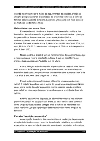 AUXILIAR ADMINISTRATIVO – CONHECIMENTOS BÁSICOS – PREFEITURA DE PARAUAPEBAS
AÇÃO CURSOS – FORMAÇÃO PROFISSIONAL 106
quando devemos chegar à marca de 228,4 milhões de pessoas. Depois de
atingir o pico populacional, a quantidade de brasileiros começará a cair e as
famílias pequenas serão a maioria. Espera-se um cenário com mais idosos e
as mulheres tendo menos filhos.
Mais velhos e com menos filhos
Essa queda está relacionada à redução da taxa de fecundidade das
brasileiras. As mulheres estão engravidando cada vez mais tarde e optam por
ter poucos filhos. Isso se deve, em parte, à adoção de métodos
anticoncepcionais mais eficientes e à entrada da mulher no mercado de
trabalho. Em 2000, a média era de 2,39 filhos por mulher. No Censo 2010, foi
de 1,91 filhos. Em 2013, a estimativa baixou para 1,77 filhos, média que cairá
para 1,5 em 2030.
Nesse cenário, o Brasil já tem um número menor de nascimentos do que
o necessário para repor a população. A lógica é que um casal tenha, ao
menos, duas crianças para "substituí-los" no futuro.
Com a redução dos nascimentos, a quantidade de pessoas mais velhas
será maior – o IBGE estima que em menos de 50 anos, um em cada quatro
brasileiros será idoso. A expectativa de vida também deve aumentar: hoje é de
74,8 anos e, em 2060, deve chegar a 81,2 anos.
E qual seria a consequência para o Brasil de uma população mais
velha? O país terá que lidar com a queda do crescimento populacional. Nesse
caso, ocorre perda de poder econômico, menos pessoas estarão em idade
para trabalhar, para pagar impostos e contribuir para a previdência dos mais
velhos.
Embora seja um país populoso, as estimativas do IBGE não apontam
grandes mudanças na ocupação das áreas, ou seja, o Brasil deve continuar
como um país pouco povoado (relação entre o número de habitantes e as
áreas habitadas), já que a população está distribuída de forma irregular no
território.
País vive “transição demográfica”
A demografia é o estudo das características e mudanças da população
através de indicadores como taxas de fecundidade, natalidade, mortalidade,
expectativa de vida, população absoluta, crescimento vegetativo, entre outros.
 