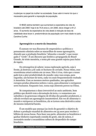 AUXILIAR ADMINISTRATIVO – CONHECIMENTOS BÁSICOS – PREFEITURA DE PARAUAPEBAS
AÇÃO CURSOS – FORMAÇÃO PROFISSIONAL 108
mudanças no papel da mulher na sociedade. Esse valor é menor do que o
necessário para garantir a reposição da população.
O IBGE estima também que aumentará a expectativa de vida do
brasileiro até 2060: hoje é de 74,8 anos e, em 2060, deve chegar a 81,2
anos. O aumento da expectativa de vida aliado à redução da taxa de
natalidade deve levar à predominância da população com mais idade no país.
Carolina Cunha
Agronegócio e a morte da Amazônia
É comum ver nos discursos de empresários e políticos o
pensamento ufanista sobre as maravilhas de nosso agronegócio,
dizendo que a produção brasileira "alimenta o mundo" e que nosso
gado é "verde". É um discurso que lembra a propaganda do Brasil
Grande, de triste memória, e tenta pôr uma grande sujeira para baixo
do tapete.
Os estrangeiros já sabem: nossa exploração agrícola, soja à
frente, já destruiu 4 de cada 10 hectares de cerrado. Nesse ritmo, esse
ecossistema estará extinto em 20 anos. Não é à toa, visto que o nosso
gado tem a pior produtividade do mundo: uma vaca ocupa, para
engordar, um hectare de terra, cada vez mais frequentemente roubado
à Amazônia. Com os mesmos metros quadrados, um agricultor
europeu produz alimentos nobres e caros, para alimentar e enriquecer
seres humanos. Enquanto isso, nossa soja alimenta porcos na China.
Se computarmos o dano irreversível ao meio ambiente, bem
público que destrói com a devastação da terra, e o somarmos aos
subsídios e às generosas rolagens de dívidas dos grandes produtores, o
cálculo revelará um agronegócio insustentável. Em vez de alimentar o
mundo e enriquecer os brasileiros, ele se tornou uma destrutiva usina
de insumo industrial barato.
É um modelo que ameaça (ao invés de garantir) o objetivo de
dobrar a produção mundial de alimentos em 35 anos para receber 2
bilhões de novas bocas. Para fazer sua parte, alimentar os brasileiros e
ganhar dinheiro exportando comida de gente, não de suínos, é
necessário mudar a escandalosa cultura de desperdício do campo
brasileiro.
 