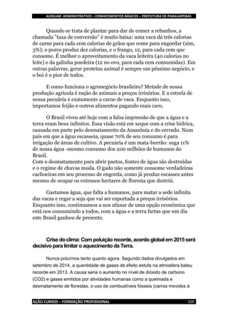 AUXILIAR ADMINISTRATIVO – CONHECIMENTOS BÁSICOS – PREFEITURA DE PARAUAPEBAS
AÇÃO CURSOS – FORMAÇÃO PROFISSIONAL 109
Quando se trata de plantar para dar de comer a rebanhos, a
chamada "taxa de conversão" é muito baixa: uma vaca dá três calorias
de carne para cada cem calorias de grãos que come para engordar (sim,
3%); o porco produz dez calorias, e o frango, 12, para cada cem que
consome. É melhor o aproveitamento da vaca leiteira (40 calorias no
leite) e da galinha poedeira (12 no ovo, para cada cem consumidas). Em
outras palavras, gerar proteína animal é sempre um péssimo negócio, e
o boi é o pior de todos.
E como funciona o agronegócio brasileiro? Metade de nossa
produção agrícola é ração de animais a preços irrisórios. E a estrela de
nossa pecuária é exatamente a carne de vaca. Enquanto isso,
importamos feijão e outros alimentos pagando mais caro.
O Brasil viveu até hoje com a falsa impressão de que a água e a
terra eram bens infinitos. Essa visão está em xeque com a crise hídrica,
causada em parte pelo desmatamento da Amazônia e do cerrado. Num
país em que a água escasseia, quase 70% de seu consumo é para
irrigação de áreas de cultivo. A pecuária é um mata-borrão: suga 11%
de nossa água -mesmo consumo dos 200 milhões de humanos do
Brasil.
Com o desmatamento para abrir pastos, fontes de água são destruídas
e o regime de chuvas muda. O gado não somente consome verdadeiras
cachoeiras em seu processo de engorda, como já produz escassez antes
mesmo de ocupar os extensos hectares de floresta que destrói.
Gastamos água, que falta a humanos, para matar a sede infinita
das vacas e regar a soja que vai ser exportada a preços irrisórios.
Enquanto isso, continuamos a nos ufanar de uma opção econômica que
está nos consumindo a todos, com a água e a terra fartas que um dia
este Brasil ganhou de presente.
Crise doclima: Com poluiçãorecorde, acordo global em 2015será
decisivo paralimitaro aquecimento da Terra.
Nunca poluímos tanto quanto agora. Segundo dados divulgados em
setembro de 2014, a quantidade de gases de efeito estufa na atmosfera bateu
recorde em 2013. A causa seria o aumento no nível de dióxido de carbono
(CO2) e gases emitidos por atividades humanas como a queimada e
desmatamento de florestas, o uso de combustíveis fósseis (carros movidos à
 