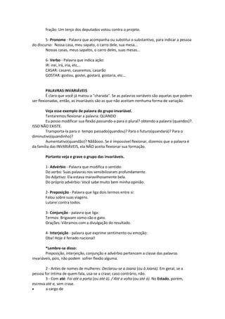 fração: Um terço dos deputados votou contra o projeto.
5- Pronome - Palavra que acompanha ou substitui o substantivo, para indicar a pessoa
do discurso: Nossa casa, meu sapato, o carro dele, sua mesa...
Nossas casas, meus sapatos, o carro deles, suas mesas...
6- Verbo - Palavra que indica ação:
IR: irei, irá, iria, etc...
CASAR: casarei, casaremos, casarão
GOSTAR: gostou, gostei, gostará, gostaria, etc...
PALAVRAS INVARIÁVEIS
É claro que você já matou a "charada". Se as palavras variáveis são aquelas que podem
ser flexionadas, então, as invariáveis são as que não aceitam nenhuma forma de variação.
Veja esse exemplo de palavra do grupo invariável.
Tentaremos flexionar a palavra: QUANDO
Eu posso modificar sua flexão passando-a para o plural? obtendo a palavra (quandos)?.
ISSO NÃO EXISTE.
Transporta-la para o tempo passado(quandou)? Para o futuro(quandará)? Para o
diminutivo(quandinho)?
Aumentativo(quandão)? Nãããooo. Se é impossível flexionar, dizemos que a palavra é
da família das INVARIÁVEIS, ela NÃO aceita flexionar sua formação.
Portanto veja e grave o grupo das invariáveis.
1- Advérbio - Palavra que modifica o sentido:
Do verbo: Suas palavras nos sensibilizaram profundamente.
Do Adjetivo: Ela estava maravilhosamente bela.
Do próprio advérbio: Você sabe muito bem minha opinião.
2- Preposição - Palavra que liga dois termos entre si:
Falou sobre suas viagens.
Lutarei contra todos.
3- Conjunção - palavra que liga:
Termos: Brigavam como cão e gato.
Orações: Vibramos com a divulgação do resultado.
4- Interjeição - palavra que exprime sentimento ou emoção:
Oba! Hoje é feriado nacional!
*Lembre-se disso:
Preposição, interjeição, conjunção e advérbio pertencem a classe das palavras
invariáveis, pois, não podem sofrer flexão alguma.
2 - Antes de nomes de mulheres: Declarou-se a Joana (ou à Joana). Em geral, se a
pessoa for íntima de quem fala, usa-se a crase; caso contrário, não.
3 - Com até: Foi até a porta (ou até à). / Até a volta (ou até à). No Estado, porém,
escreva até a, sem crase.
 a cargo de
 