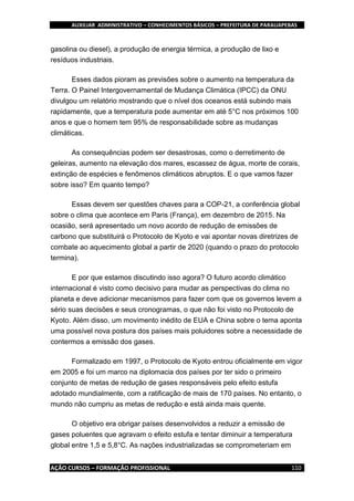 AUXILIAR ADMINISTRATIVO – CONHECIMENTOS BÁSICOS – PREFEITURA DE PARAUAPEBAS
AÇÃO CURSOS – FORMAÇÃO PROFISSIONAL 110
gasolina ou diesel), a produção de energia térmica, a produção de lixo e
resíduos industriais.
Esses dados pioram as previsões sobre o aumento na temperatura da
Terra. O Painel Intergovernamental de Mudança Climática (IPCC) da ONU
divulgou um relatório mostrando que o nível dos oceanos está subindo mais
rapidamente, que a temperatura pode aumentar em até 5°C nos próximos 100
anos e que o homem tem 95% de responsabilidade sobre as mudanças
climáticas.
As consequências podem ser desastrosas, como o derretimento de
geleiras, aumento na elevação dos mares, escassez de água, morte de corais,
extinção de espécies e fenômenos climáticos abruptos. E o que vamos fazer
sobre isso? Em quanto tempo?
Essas devem ser questões chaves para a COP-21, a conferência global
sobre o clima que acontece em Paris (França), em dezembro de 2015. Na
ocasião, será apresentado um novo acordo de redução de emissões de
carbono que substituirá o Protocolo de Kyoto e vai apontar novas diretrizes de
combate ao aquecimento global a partir de 2020 (quando o prazo do protocolo
termina).
E por que estamos discutindo isso agora? O futuro acordo climático
internacional é visto como decisivo para mudar as perspectivas do clima no
planeta e deve adicionar mecanismos para fazer com que os governos levem a
sério suas decisões e seus cronogramas, o que não foi visto no Protocolo de
Kyoto. Além disso, um movimento inédito de EUA e China sobre o tema aponta
uma possível nova postura dos países mais poluidores sobre a necessidade de
contermos a emissão dos gases.
Formalizado em 1997, o Protocolo de Kyoto entrou oficialmente em vigor
em 2005 e foi um marco na diplomacia dos países por ter sido o primeiro
conjunto de metas de redução de gases responsáveis pelo efeito estufa
adotado mundialmente, com a ratificação de mais de 170 países. No entanto, o
mundo não cumpriu as metas de redução e está ainda mais quente.
O objetivo era obrigar países desenvolvidos a reduzir a emissão de
gases poluentes que agravam o efeito estufa e tentar diminuir a temperatura
global entre 1,5 e 5,8°C. As nações industrializadas se comprometeriam em
 
