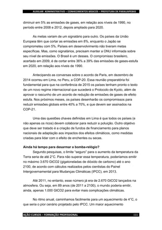 AUXILIAR ADMINISTRATIVO – CONHECIMENTOS BÁSICOS – PREFEITURA DE PARAUAPEBAS
AÇÃO CURSOS – FORMAÇÃO PROFISSIONAL 111
diminuir em 5% as emissões de gases, em relação aos níveis de 1990, no
período entre 2008 e 2012, depois ampliado para 2020.
As metas variam de um signatário para outro. Os países da União
Europeia têm que cortar as emissões em 8%, enquanto o Japão se
comprometeu com 5%. Países em desenvolvimento não tiveram metas
específicas. Mas, como signatários, precisam manter a ONU informada sobre
seu nível de emissões. O Brasil é um desses. O compromisso brasileiro,
acertado em 2009, é de cortar entre 36% a 39% das emissões de gases-estufa
em 2020, em relação aos níveis de 1990.
Antecipando as conversas sobre o acordo de Paris, em dezembro de
2014 ocorreu em Lima, no Peru, a COP-20. Essa reunião preparatória foi
fundamental para que na conferência de 2015 os países tenham pronto o texto
de um novo regime internacional que sucederá o Protocolo de Kyoto, além de
aprovar o rascunho de um acordo de redução de emissões de gases de efeito
estufa. Nos próximos meses, os países desenharão os compromissos para
reduzir emissões globais entre 40% a 70%, e que devem ser assinados na
COP-21.
Uma das questões chaves definidas em Lima é que todos os países (e
não apenas os ricos) devem colaborar para reduzir a poluição. Outro objetivo
que deve ser tratado é a criação de fundos de financiamento para planos
nacionais de adaptação aos impactos dos efeitos climáticos, como medidas
criadas para lidar com o efeito de enchentes ou secas.
Ainda há tempo para desarmar a bomba-relógio?
Segundo pesquisas, o limite “seguro” para o aumento da temperatura da
Terra seria de até 2°C. Para não superar essa temperatura, poderíamos emitir
no máximo 3.670 GtCO2 (gigatoneladas de dióxido de carbono) até o ano
2100, de acordo com cálculos realizados pelos cientistas do Painel
Intergovernamental para Mudanças Climáticas (IPCC), em 2013.
Até 2011, no entanto, esse número já era de 2.670 GtCO2 lançados na
atmosfera. Ou seja, em 89 anos (de 2011 a 2100), o mundo poderia emitir,
ainda, apenas 1.000 GtCO2 para evitar mais complicações climáticas.
No ritmo anual, caminhamos facilmente para um aquecimento de 4°C, o
que seria o pior cenário projetado pelo IPCC. Um maior aquecimento
 