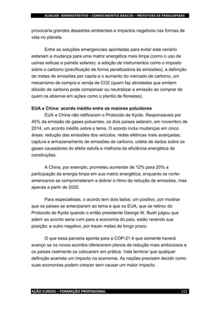 AUXILIAR ADMINISTRATIVO – CONHECIMENTOS BÁSICOS – PREFEITURA DE PARAUAPEBAS
AÇÃO CURSOS – FORMAÇÃO PROFISSIONAL 112
provocaria grandes desastres ambientais e impactos negativos nas formas de
vida no planeta.
Entre as soluções emergenciais apontadas para evitar este cenário
estariam a mudança para uma matriz energética mais limpa (como o uso de
usinas eólicas e painéis solares), a adoção de instrumentos como o imposto
sobre o carbono (precificação de forma penalizadora às emissões), a definição
de metas de emissões per capita e o aumento do mercado de carbono, um
mecanismo de compra e venda de CO2 (quem faz atividades que emitem
dióxido de carbono pode compensar ou neutralizar a emissão ao comprar de
quem os absorve em ações como o plantio de florestas).
EUA e China: acordo inédito entre os maiores poluidores
EUA e China não ratificaram o Protocolo de Kyoto. Responsáveis por
45% da emissão de gases poluentes, os dois países selaram, em novembro de
2014, um acordo inédito sobre o tema. O acordo inclui mudanças em cinco
áreas: redução das emissões dos veículos, redes elétricas mais avançadas,
captura e armazenamento de emissões de carbono, coleta de dados sobre os
gases causadores do efeito estufa e melhoria da eficiência energética de
construções.
A China, por exemplo, prometeu aumentar de 12% para 20% a
participação da energia limpa em sua matriz energética, enquanto os norte-
americanos se comprometeram a dobrar o ritmo de redução de emissões, mas
apenas a partir de 2020.
Para especialistas, o acordo tem dois lados: um positivo, por mostrar
que os países se anteciparam ao tema e que os EUA, que se retirou do
Protocolo de Kyoto quando o então presidente George W. Bush julgou que
aderir ao acordo seria ruim para a economia do país, estão revendo sua
posição; e outro negativo, por trazer metas de longo prazo.
O que essa parceria aponta para a COP-21 é que somente haverá
avanço se os novos acordos oferecerem planos de redução mais ambiciosos e
os países realmente os colocarem em prática. Vale lembrar que qualquer
definição acarreta um impacto na economia. As nações precisam decidir como
suas economias podem crescer sem causar um maior impacto.
 