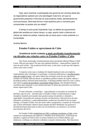 AUXILIAR ADMINISTRATIVO – CONHECIMENTOS BÁSICOS – PREFEITURA DE PARAUAPEBAS
AÇÃO CURSOS – FORMAÇÃO PROFISSIONAL 113
Hoje, para incentivar a participação dos governos em acordos deste tipo,
os negociadores optaram por uma abordagem mais livre, em que os
governantes passaram a formular as suas próprias metas, apresentando-as
como promessa. Será essa forma a mais assertiva para o momento para
comprometer os países com as metas?
O tempo é outro ponto importante: hoje, os efeitos do aquecimento
global são sentidos em menor tempo, ou seja, quanto maior a demora em
colocar as metas em prática, maiores são os riscos para o meio ambiente e a
humanidade.
Andréia Martins
Estados Unidos se aproximam de Cuba
Aconteceu nesta semana a mais profunda transformação
em décadas nas relações entre os Estados Unidos e Cuba.
Elas foram anunciadas simultaneamente pelos presidentes Barack Obama e Raúl
Castro. Mas por que agora? Por que esta mudança histórica – numa política vigente há
mais de meio século – não aconteceu há três anos, ou há cinco, ou por que não esperou
outros cinco anos a mais?
A resposta curta é que a mudança foi impulsionada por uma convergência
surpreendente entre a biologia e a tecnologia. A primeira determinou o envelhecimento
tanto dos irmãos Castro e de outros líderes da revolução como de seus opositores
exilados na Flórida, além de alterar os equilíbrios políticos dentro do regime cubano e
da própria política eleitoral norte-americana. A biologia também interveio com o câncer
que causou a morte do presidente venezuelano Hugo Chávez. Seu desaparecimento
contribuiu para aumentar o caos institucional que fez desse país petroleiro um benfeitor
menos seguro para Cuba.
O outro elemento, a tecnologia – especialmente as inovações na extração de
petróleo e gás de xisto – permitiu que os Estados Unidos revolucionassem o mapa
energético mundial, provocando uma queda no preço do petróleo e minando a
capacidade venezuelana de sustentar um país em bancarrota. Cuba precisava de uma
alternativa econômica e, surpreendentemente, acabou por encontrá-la em seu arqui-
inimigo, os Estados Unidos. Isso diz muito sobre o prognóstico a respeito da Venezuela
que os bem-informados cubanos fazem quando decidem abandonar seu generoso e
incondicional país-títere para se abrir aos investimentos, ao comércio e ao turismo
provenientes dos EUA.
Os Estados Unidos instituíram em 1961 o embargo econômico a Cuba, numa
resposta às expropriações de empresas e cidadãos norte-americanos. A pretensão de
derrubar o regime de Fidel Castro se tornou explícita na Lei Helms-Burton, que
endureceu o embargo ao submeter a ditadura a sanções internacionais. Não funcionou.
 
