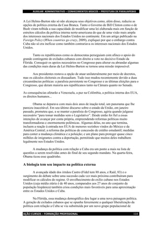 AUXILIAR ADMINISTRATIVO – CONHECIMENTOS BÁSICOS – PREFEITURA DE PARAUAPEBAS
AÇÃO CURSOS – FORMAÇÃO PROFISSIONAL 114
A Lei Helms-Burton não só não alcançou seus objetivos como, além disso, reduziu as
opções de política externa da Casa Branca. Tanto o Governo de Bill Clinton como o de
Bush viram tolhida a sua capacidade de modificar uma lei elaborada mais em função de
estreitos cálculos da política interna norte-americana do que de uma visão mais ampla
dos interesses nacionais dos Estados Unidos no continente. Em um artigo publicado na
Foreign Policy (When countries go crazy, 2009), expliquei por que o embargo contra
Cuba não só era ineficaz como também contrariava os interesses nacionais dos Estados
Unidos.
Tanto os republicanos como os democratas perseguiam com afinco o apoio do
grande contingente de exilados cubanos com direito a voto no decisivo Estado da
Flórida. Conseguir os apoios necessários no Congresso para alterar ou abrandar algumas
das condições mais duras da Lei Helms-Burton se tornou uma missão impossível.
Aos presidentes restava a opção de atuar unilateralmente por meio de decretos,
mas os cálculos eleitorais os dissuadiam. Tudo isso mudou recentemente devido a duas
circunstâncias políticas: a paralisia persistente no Congresso e as últimas eleições para o
Congresso, que deram maioria aos republicanos tanto na Câmara quanto no Senado.
As consequências afetarão a Venezuela, a paz na Colômbia, a política interna dos EUA,
os direitos humanos...
Obama se deparava com mais dois anos de inação total, um panorama que lhe
pareceu inaceitável. Em seu último discurso sobre o estado da União, em janeiro
passado, prometeu que, a se manter a paralisia do Congresso, agiria quando julgasse
necessário “para tomar medidas sem o Legislativo”. Desde então foi fiel a essas
intenções de avançar por conta própria, empreendendo reformas políticas muito
transformadoras e enormemente polêmicas. Algumas delas, no ano que termina,
incluem a reação à entrada nos EUA de menores sozinhos vindos do México e da
América Central; a reforma das políticas de concessão de crédito estudantil; medidas
para conter a mudança climática e a poluição; e um plano para proteger quase cinco
milhões de imigrantes contra a deportação, permitindo que muitos deles trabalhem
legalmente nos Estados Unidos.
A mudança da política com relação a Cuba era um ponto a mais na lista de
questões a serem resolvidas antes do final de seu segundo mandato. Na quarta-feira,
Obama ticou esse quadrinho.
A biologia tem seu impacto na política externa
A avançada idade dos irmãos Castro (Fidel tem 88 anos, e Raúl, 83) e o
surgimento do debate sobre uma sucessão cada vez mais próxima contribuíram para
modificar os cálculos do regime. O envelhecimento do exílio cubano nos Estados
Unidos (cuja média etária é de 40 anos, comparados aos 27 anos do conjunto da
população hispânica) também criou condições mais favoráveis para uma aproximação
entre os Estados Unidos e Cuba.
Na Flórida, essa mudança demográfica deu lugar a uma nova paisagem política.
A geração de exilados cubanos que se opunha ferozmente a qualquer liberalização da
política com relação a Cuba se viu substituída por um novo grupo populacional de
 