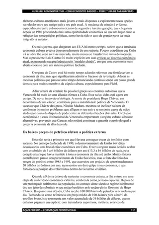 AUXILIAR ADMINISTRATIVO – CONHECIMENTOS BÁSICOS – PREFEITURA DE PARAUAPEBAS
AÇÃO CURSOS – FORMAÇÃO PROFISSIONAL 115
eleitores cubano-americanos mais jovens e mais dispostos a explorarem novas opções
na relação entre seu antigo país e seu país atual. A mudança de atitude é evidente,
especialmente entre cubano-americanos de segunda e terceira geração, que chegaram
depois de 1980 procurando mais uma oportunidade econômica do que um lugar onde se
refugiar das perseguições políticas, como havia sido o caso de grande parte da onda
imigratória anterior.
Os mais jovens, que chegaram aos EUA há menos tempo, sabem que a arruinada
economia cubana precisa desesperadamente de um reajuste. Poucos acreditam que Cuba
irá se abrir tão cedo ao livre mercado, muito menos se transformar numa democracia.
Mas o presidente Raúl Castro foi muito explícito em suas críticas ao sistema econômico
atual, expressando sua preferência pelo “modelo chinês”, em que uma economia mais
aberta coexiste com um sistema político fechado.
O regime de Castro está há muito tempo adiando reformas que fortaleceriam a
economia da ilha, mas que significariam admitir o fracasso da revolução. Adotar as
mesmas políticas que passou tanto tempo denunciando continua sendo um passo grande
demais para muitos membros da cúpula cubana, especialmente para Fidel.
Adiar a hora da verdade foi possível graças aos enormes subsídios que a
Venezuela há mais de uma década oferece a Cuba. Esse salva-vidas está agora em
perigo. De novo, interveio a biologia. A morte do presidente Hugo Chávez, em
decorrência de um câncer, contribuiu para a instabilidade política da Venezuela. O
sucessor que Chávez designou, Nicolás Maduro, mostrou-se ineficaz na hora de
confrontar os muitos problemas que afligem o seu país e se encontra agora de mãos
atadas por causa da disputa de poder entre as diferentes facções chavistas. O colapso
econômico e o caos institucional da Venezuela empurraram o regime cubano a buscar
alternativas, prevendo que Caracas não poderá continuar a garantir o apoio do qual a
precária economia da ilha depende.
Os baixos preços do petróleo afetam a política externa
Esta não seria a primeira vez que Havana consegue trocar de benfeitor com
sucesso. No começo da década de 1990, o desmoronamento da União Soviética
desencadeou uma brutal crise econômica em Cuba. O novo regime russo decidiu acabar
com o subsídio de 5 a 6 bilhões de dólares por ano (13,3 a 16 bilhões de reais, pela
cotação atual) que havia mantido à tona a economia da ilha até então. Muitos fatores
contribuíram para o desaparecimento da União Soviética, mas o forte declínio dos
preços do petróleo entre 1985 e 1991, que acarretou um prejuízo de aproximadamente
20 bilhões de dólares por ano, representou um duro golpe à sua economia, o que
fortaleceu a posição dos reformistas dentro do Governo soviético.
Quando a Rússia deixou de sustentar a economia cubana, a ilha entrou em uma
etapa de austeridade econômica extrema, conhecida como período especial. Depois de
um prolongado sofrimento da população, no começo deste século o regime habilmente
deu um jeito de substituir o seu antigo benfeitor pelo recém-eleito Governo de Hugo
Chávez. Há quase uma década, Cuba recebe 100.000 barris de petróleo venezuelano por
dia. Tomando-se como referência um preço médio de 100 dólares para o barril do
petróleo bruto, isso representa um valor acumulado de 36 bilhões de dólares, que os
cubanos pagaram em espécie: com treinadores esportivos, médicos, serviços de
 