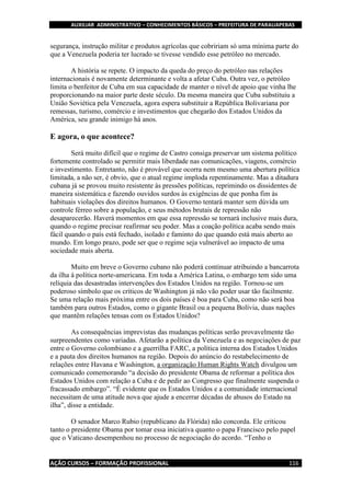 AUXILIAR ADMINISTRATIVO – CONHECIMENTOS BÁSICOS – PREFEITURA DE PARAUAPEBAS
AÇÃO CURSOS – FORMAÇÃO PROFISSIONAL 116
segurança, instrução militar e produtos agrícolas que cobririam só uma mínima parte do
que a Venezuela poderia ter lucrado se tivesse vendido esse petróleo no mercado.
A história se repete. O impacto da queda do preço do petróleo nas relações
internacionais é novamente determinante e volta a afetar Cuba. Outra vez, o petróleo
limita o benfeitor de Cuba em sua capacidade de manter o nível de apoio que vinha lhe
proporcionando na maior parte deste século. Da mesma maneira que Cuba substituiu a
União Soviética pela Venezuela, agora espera substituir a República Bolivariana por
remessas, turismo, comércio e investimentos que chegarão dos Estados Unidos da
América, seu grande inimigo há anos.
E agora, o que acontece?
Será muito difícil que o regime de Castro consiga preservar um sistema político
fortemente controlado se permitir mais liberdade nas comunicações, viagens, comércio
e investimento. Entretanto, não é provável que ocorra nem mesmo uma abertura política
limitada, a não ser, é obvio, que o atual regime imploda repentinamente. Mas a ditadura
cubana já se provou muito resistente às pressões políticas, reprimindo os dissidentes de
maneira sistemática e fazendo ouvidos surdos às exigências de que ponha fim às
habituais violações dos direitos humanos. O Governo tentará manter sem dúvida um
controle férreo sobre a população, e seus métodos brutais de repressão não
desaparecerão. Haverá momentos em que essa repressão se tornará inclusive mais dura,
quando o regime precisar reafirmar seu poder. Mas a coação política acaba sendo mais
fácil quando o país está fechado, isolado e faminto do que quando está mais aberto ao
mundo. Em longo prazo, pode ser que o regime seja vulnerável ao impacto de uma
sociedade mais aberta.
Muito em breve o Governo cubano não poderá continuar atribuindo a bancarrota
da ilha à política norte-americana. Em toda a América Latina, o embargo tem sido uma
relíquia das desastradas intervenções dos Estados Unidos na região. Tornou-se um
poderoso símbolo que os críticos de Washington já não vão poder usar tão facilmente.
Se uma relação mais próxima entre os dois países é boa para Cuba, como não será boa
também para outros Estados, como o gigante Brasil ou a pequena Bolívia, duas nações
que mantêm relações tensas com os Estados Unidos?
As consequências imprevistas das mudanças políticas serão provavelmente tão
surpreendentes como variadas. Afetarão a política da Venezuela e as negociações de paz
entre o Governo colombiano e a guerrilha FARC, a política interna dos Estados Unidos
e a pauta dos direitos humanos na região. Depois do anúncio do restabelecimento de
relações entre Havana e Washington, a organização Human Rights Watch divulgou um
comunicado comemorando “a decisão do presidente Obama de reformar a política dos
Estados Unidos com relação a Cuba e de pedir ao Congresso que finalmente suspenda o
fracassado embargo”. “É evidente que os Estados Unidos e a comunidade internacional
necessitam de uma atitude nova que ajude a encerrar décadas de abusos do Estado na
ilha”, disse a entidade.
O senador Marco Rubio (republicano da Flórida) não concorda. Ele criticou
tanto o presidente Obama por tomar essa iniciativa quanto o papa Francisco pelo papel
que o Vaticano desempenhou no processo de negociação do acordo. “Tenho o
 