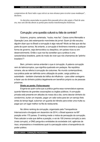 AUXILIAR ADMINISTRATIVO – CONHECIMENTOS BÁSICOS – PREFEITURA DE PARAUAPEBAS
AÇÃO CURSOS – FORMAÇÃO PROFISSIONAL 117
compromisso de fazer tudo o que estiver ao meu alcance para reverter essas mudanças”,
declarou.
As decisões anunciadas na quarta-feira passada talvez não sejam o final de uma
era, mas sem dúvida abrem as portas para muitas transformações históricas.
Corrupção: uma questão cultural ou falta de controle?
Suborno, propina, carteirada, “rouba, mas faz”. Casos como Mensalão e
Operação Lava Jato estampando manchetes de jornal. Quem já não escutou
alguém dizer que no Brasil a corrupção é algo natural? Muito se fala que ela faz
parte de quem somos. No entanto, a corrupção é fenômeno inerente a qualquer
forma de governo, seja democrático ou despótico, em países ricos ou em
desenvolvimento. Então o que nos faz acreditar que a prática é uma
característica brasileira, parte do modo de viver que nós chamamos de “jeitinho
brasileiro”?
Bem, primeiro vamos entender o que é corrupção. A palavra corrupção
vem do latimcorruptus, que significa quebrado em pedaços. Na república
romana, ela se referia à corrupção de costumes. No mundo contemporâneo,
sua prática pode ser definida como utilização do poder, cargo público ou
autoridade – também chamada de tráfico de influência -- para obter vantagens
e fazer uso do dinheiro público ilegalmente em benefício próprio ou de pessoas
próximas.
Direto ao ponto: Ficha-resumo
Engana-se quem acha que a prática ganha essa nomenclatura apenas
quando falamos de grandes corporações ou órgãos públicos. A corrupção
privada está presente em atitudes do nosso dia a dia, como desviar dinheiro do
condomínio, burlar um imposto, pagar um valor extra para ter um serviço feito
antes do tempo legal, subornar um guarda de trânsito para evitar uma multa ou
pagar por um lugar melhor na fila do restaurante.
No último ranking da corrupção, organizado pela Transparência
Internacional e divulgado em dezembro de 2014, o Brasil aparece na 69ª
posição entre 175 países. O ranking mede o índice de percepção da corrupção.
Para calcular a nota que define a posição, e vai de 100 (menos corrupto) a zero
(mais corrupto), a ONG pergunta a entidades da sociedade civil, agências de
risco, empresários e investidores qual é a percepção sobre a transparência do
poder público.
 