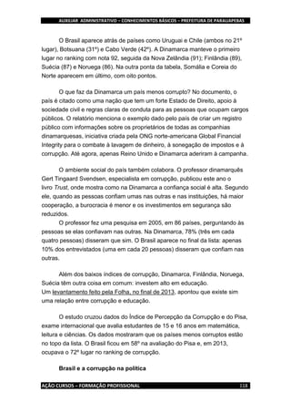 AUXILIAR ADMINISTRATIVO – CONHECIMENTOS BÁSICOS – PREFEITURA DE PARAUAPEBAS
AÇÃO CURSOS – FORMAÇÃO PROFISSIONAL 118
O Brasil aparece atrás de países como Uruguai e Chile (ambos no 21º
lugar), Botsuana (31º) e Cabo Verde (42º). A Dinamarca manteve o primeiro
lugar no ranking com nota 92, seguida da Nova Zelândia (91); Finlândia (89),
Suécia (87) e Noruega (86). Na outra ponta da tabela, Somália e Coreia do
Norte aparecem em último, com oito pontos.
O que faz da Dinamarca um país menos corrupto? No documento, o
país é citado como uma nação que tem um forte Estado de Direito, apoio à
sociedade civil e regras claras de conduta para as pessoas que ocupam cargos
públicos. O relatório menciona o exemplo dado pelo país de criar um registro
público com informações sobre os proprietários de todas as companhias
dinamarquesas, iniciativa criada pela ONG norte-americana Global Financial
Integrity para o combate à lavagem de dinheiro, à sonegação de impostos e à
corrupção. Até agora, apenas Reino Unido e Dinamarca aderiram à campanha.
O ambiente social do país também colabora. O professor dinamarquês
Gert Tingaard Svendsen, especialista em corrupção, publicou este ano o
livro Trust, onde mostra como na Dinamarca a confiança social é alta. Segundo
ele, quando as pessoas confiam umas nas outras e nas instituições, há maior
cooperação, a burocracia é menor e os investimentos em segurança são
reduzidos.
O professor fez uma pesquisa em 2005, em 86 países, perguntando às
pessoas se elas confiavam nas outras. Na Dinamarca, 78% (três em cada
quatro pessoas) disseram que sim. O Brasil aparece no final da lista: apenas
10% dos entrevistados (uma em cada 20 pessoas) disseram que confiam nas
outras.
Além dos baixos índices de corrupção, Dinamarca, Finlândia, Noruega,
Suécia têm outra coisa em comum: investem alto em educação.
Um levantamento feito pela Folha, no final de 2013, apontou que existe sim
uma relação entre corrupção e educação.
O estudo cruzou dados do Índice de Percepção da Corrupção e do Pisa,
exame internacional que avalia estudantes de 15 e 16 anos em matemática,
leitura e ciências. Os dados mostraram que os países menos corruptos estão
no topo da lista. O Brasil ficou em 58º na avaliação do Pisa e, em 2013,
ocupava o 72º lugar no ranking de corrupção.
Brasil e a corrupção na política
 