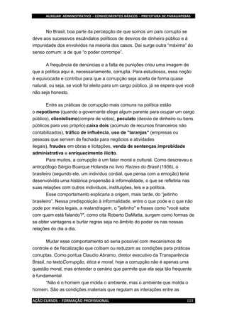AUXILIAR ADMINISTRATIVO – CONHECIMENTOS BÁSICOS – PREFEITURA DE PARAUAPEBAS
AÇÃO CURSOS – FORMAÇÃO PROFISSIONAL 119
No Brasil, boa parte da percepção de que somos um país corrupto se
deve aos sucessivos escândalos políticos de desvios de dinheiro público e à
impunidade dos envolvidos na maioria dos casos. Daí surge outra “máxima” do
senso comum: a de que “o poder corrompe”.
A frequência de denúncias e a falta de punições criou uma imagem de
que a política aqui é, necessariamente, corrupta. Para estudiosos, essa noção
é equivocada e contribui para que a corrupção seja aceita de forma quase
natural, ou seja, se você foi eleito para um cargo público, já se espera que você
não seja honesto.
Entre as práticas de corrupção mais comuns na política estão
o nepotismo (quando o governante elege algum parente para ocupar um cargo
público), clientelismo(compra de votos), peculato (desvio de dinheiro ou bens
públicos para uso próprio),caixa dois (acúmulo de recursos financeiros não
contabilizados), tráfico de influência, uso de "laranjas" (empresas ou
pessoas que servem de fachada para negócios e atividades
ilegais), fraudes em obras e licitações, venda de sentenças,improbidade
administrativa e enriquecimento ilícito.
Para muitos, a corrupção é um fator moral e cultural. Como descreveu o
antropólogo Sérgio Buarque Holanda no livro Raízes do Brasil (1936), o
brasileiro (segundo ele, um indivíduo cordial, que pensa com a emoção) teria
desenvolvido uma histórica propensão à informalidade, o que se refletiria nas
suas relações com outros indivíduos, instituições, leis e a política.
Esse comportamento explicaria a origem, mais tarde, do “jeitinho
brasileiro”. Nessa predisposição à informalidade, entre o que pode e o que não
pode por meios legais, a malandragem, o "jeitinho" e frases como "você sabe
com quem está falando?", como cita Roberto DaMatta, surgem como formas de
se obter vantagens e burlar regras seja no âmbito do poder os nas nossas
relações do dia a dia.
Mudar esse comportamento só seria possível com mecanismos de
controle e de fiscalização que coíbam ou reduzam as condições para práticas
corruptas. Como pontua Claudio Abramo, diretor executivo da Transparência
Brasil, no textoCorrupção, ética e moral, hoje a corrupção não é apenas uma
questão moral, mas entender o cenário que permite que ela seja tão frequente
é fundamental.
“Não é o homem que molda o ambiente, mas o ambiente que molda o
homem. São as condições materiais que regulam as interações entre as
 