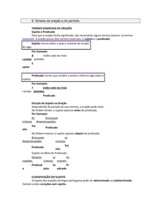 6. Sintaxe da oração e do período.
TERMOS ESSENCIAIS DA ORAÇÃO
Sujeito e Predicado
Para que a oração tenha significado, são necessários alguns termos básicos: os termos
essenciais. A oração possui dois termos essenciais, o sujeito e o predicado.
Sujeito: termo sobre o qual o restante da oração
diz algo.
Por Exemplo:
A
s praias
estão cada vez mais
poluídas.
S
ujeito
Predicado: termo que contém o verbo e informa algo sobre o
sujeito.
Por Exemplo:
A
s praias
estão cada vez mais
poluídas.
Predicado
Posição do Sujeito na Oração
Dependendo da posição de seus termos, a oração pode estar:
Na Ordem Direta: o sujeito aparece antes do predicado.
Por Exemplo:
As
crianças
brincavam
despreocupadas.
Suj
eito
Predicado
Na Ordem Inversa: o sujeito aparece depois do predicado.
Brincavam
despreocupadas
as
crianças.
Predicado
Suj
eito
Sujeito no Meio do Predicado:
Despreo
cupadas,
as
crianças
bri
ncavam.
Predicad
o
Su
jeito
Pr
edicado
CLASSIFICAÇÃO DO SUJEITO
O sujeito das orações da língua portuguesa pode ser determinado ou indeterminado.
Existem ainda asorações sem sujeito.
 