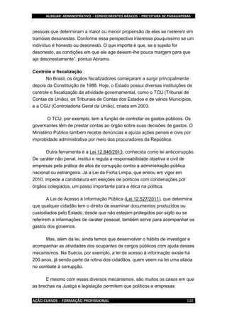 AUXILIAR ADMINISTRATIVO – CONHECIMENTOS BÁSICOS – PREFEITURA DE PARAUAPEBAS
AÇÃO CURSOS – FORMAÇÃO PROFISSIONAL 120
pessoas que determinam a maior ou menor propensão de elas se meterem em
tramóias desonestas. Conforme essa perspectiva interessa pouquíssimo se um
indivíduo é honesto ou desonesto. O que importa é que, se o sujeito for
desonesto, as condições em que ele age deixem-lhe pouca margem para que
aja desonestamente”, pontua Abramo.
Controle e fiscalização
No Brasil, os órgãos fiscalizadores começaram a surgir principalmente
depois da Constituição de 1988. Hoje, o Estado possui diversas instituições de
controle e fiscalização da atividade governamental, como o TCU (Tribunal de
Contas da União), os Tribunais de Contas dos Estados e de vários Municípios,
e a CGU (Controladoria Geral da União), criada em 2003.
O TCU, por exemplo, tem a função de controlar os gastos públicos. Os
governantes têm de prestar contas ao órgão sobre suas decisões de gastos. O
Ministério Público também recebe denúncias e ajuíza ações penais e civis por
improbidade administrativa por meio dos procuradores da República.
Outra ferramenta é a Lei 12.846/2013, conhecida como lei anticorrupção.
De caráter não penal, institui e regula a responsabilidade objetiva e civil de
empresas pela prática de atos de corrupção contra a administração pública
nacional ou estrangeira. Já a Lei da Ficha Limpa, que entrou em vigor em
2010, impede a candidatura em eleições de políticos com condenações por
órgãos colegiados, um passo importante para a ética na política.
A Lei de Acesso à Informação Pública (Lei 12.527/2011), que determina
que qualquer cidadão tem o direito de examinar documentos produzidos ou
custodiados pelo Estado, desde que não estejam protegidos por sigilo ou se
referirem a informações de caráter pessoal, também serve para acompanhar os
gastos dos governos.
Mas, além da lei, ainda temos que desenvolver o hábito de investigar e
acompanhar as atividades dos ocupantes de cargos públicos com ajuda desses
mecanismos. Na Suécia, por exemplo, a lei de acesso à informação existe há
200 anos, já sendo parte da rotina dos cidadãos, quem veem na lei uma aliada
no combate à corrupção.
E mesmo com esses diversos mecanismos, são muitos os casos em que
as brechas na Justiça e legislação permitem que políticos e empresas
 