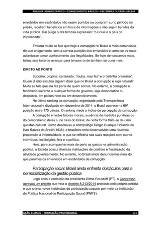AUXILIAR ADMINISTRATIVO – CONHECIMENTOS BÁSICOS – PREFEITURA DE PARAUAPEBAS
AÇÃO CURSOS – FORMAÇÃO PROFISSIONAL 121
envolvidos em escândalos não sejam punidos ou cumpram curto período na
prisão, recebam benefícios em troca de informações e não sejam banidos da
vida pública. Daí surge outra famosa expressão: “o Brasil é o país da
impunidade”.
Embora muito se fale que hoje a corrupção no Brasil é mais denunciada
do que antigamente, sem a correta punição dos envolvidos é como se de nada
adiantasse tomar conhecimento das ilegalidades. Se hoje denunciamos mais,
talvez seja hora de avançar para tempos onde também se puna mais.
DIRETO AO PONTO
Suborno, propina, carteirada, “rouba, mas faz” e o “jeitinho brasileiro”.
Quem já não escutou alguém dizer que no Brasil a corrupção é algo natural?
Muito se fala que ela faz parte de quem somos. No entanto, a corrupção é
fenômeno inerente a qualquer forma de governo, seja democrático ou
despótico, em países ricos ou em desenvolvimento.
No último ranking da corrupção, organizado pela Transparência
Internacional e divulgado em dezembro de 2014, o Brasil aparece na 69ª
posição entre 175 países. O ranking mede o índice de percepção da corrupção.
A corrupção envolve fatores morais, ausência de medidas punitivas ou
do cumprimento delas e, no caso do Brasil, de certa forma trata-se de uma
questão cultural. Como descreveu o antropólogo Sérgio Buarque Holanda no
livro Raízes do Brasil (1936), o brasileiro teria desenvolvido uma histórica
propensão à informalidade, o que se refletiria nas suas relações com outros
indivíduos, instituições, leis e a política.
Hoje, para acompanhar mais de perto os gastos na administração
pública, o Estado possui diversas instituições de controle e fiscalização da
atividade governamental. No entanto, no Brasil ainda denunciamos mais do
que punimos os envolvidos em escândalos de corrupção.
Participação social: Brasil ainda enfrenta obstáculos para a
democratização da gestão pública
Logo após a reeleição da presidenta Dilma Rousseff (PT), o Congresso
aprovou um projeto que veta o decreto 8.243/2014 proposto pela própria petista
e que criava novas instâncias de participação popular por meio da instituição
da Política Nacional de Participação Social (PNPS).
 