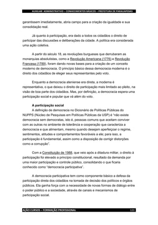 AUXILIAR ADMINISTRATIVO – CONHECIMENTOS BÁSICOS – PREFEITURA DE PARAUAPEBAS
AÇÃO CURSOS – FORMAÇÃO PROFISSIONAL 123
garantissem imediatamente, abria campo para a criação da igualdade e sua
consolidação real.
Já quanto à participação, era dado a todos os cidadãos o direito de
participar das discussões e deliberações da cidade. A política era considerada
uma ação coletiva.
A partir do século 18, as revoluções burguesas que derrubaram as
monarquias absolutistas, como a Revolução Americana (1776) e Revolução
Francesa (1789), foram dando novas bases para a criação de um conceito
moderno de democracia. O princípio básico dessa democracia moderna é o
direito dos cidadãos de eleger seus representantes pelo voto.
Enquanto a democracia ateniense era direta, a moderna é
representativa, o que deixou o direito de participação mais limitado ao pleito, na
visão de boa parte dos cidadãos. Mas, por definição, a democracia espera uma
participação social e popular que vá além do voto.
A participação social
A definição de democracia no Dicionário de Políticas Públicas do
NUPPS (Núcleo de Pesquisas em Políticas Públicas da USP) é “não existe
democracia sem democratas, isto é, pessoas comuns que aceitam conviver
com as outras no ambiente de tolerância e cooperação que caracteriza a
democracia e que alimentam, mesmo quando desejam aperfeiçoar o regime,
sentimentos, atitudes e comportamentos favoráveis a ele; para isso, a
participação é fundamental, assim como a disposição de corrigir distorções
como a corrupção”.
Com a Constituição de 1988, que veio após a ditadura militar, o direito à
participação foi elevado a princípio constitucional, resultado da demanda por
uma maior participação e controle público, consolidando o que ficaria
conhecido como “democracia participativa”.
A democracia participativa tem como componente básico a defesa da
participação direta dos cidadãos na tomada de decisão dos políticos e órgãos
públicos. Ela ganha força com a necessidade de novas formas de diálogo entre
o poder público e a sociedade, através de canais e mecanismos de
participação social.
 