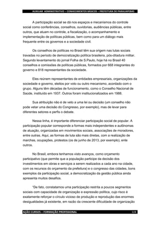 AUXILIAR ADMINISTRATIVO – CONHECIMENTOS BÁSICOS – PREFEITURA DE PARAUAPEBAS
AÇÃO CURSOS – FORMAÇÃO PROFISSIONAL 124
A participação social se dá nos espaços e mecanismos do controle
social como conferências, conselhos, ouvidorias, audiências públicas, entre
outros, que atuam no controle, a fiscalização, o acompanhamento e
implementação de políticas públicas, bem como para um diálogo mais
frequente entre os governos e a sociedade civil.
Os conselhos de políticas no Brasil têm sua origem nas lutas sociais
travadas no período de democratização política brasileira, pós-ditadura militar.
Segundo levantamento do jornal Folha de S.Paulo, hoje há no Brasil 40
conselhos e comissões de políticas públicas, formados por 668 integrantes do
governo e 818 representantes da sociedade.
Eles reúnem representantes de entidades empresariais, organizações da
sociedade e governo, eleitos por voto ou outro mecanismo, acordado com o
grupo. Alguns têm décadas de funcionamento, como o Conselho Nacional de
Saúde, instituído em 1937. Outros foram institucionalizados em 1988.
Sua atribuição não é de veto a uma lei ou decisão (um conselho não
pode vetar uma decisão do Congresso, por exemplo), mas de levar para
diferentes setores e perfis o debate.
Nessa linha, é importante diferenciar participação social de popular. A
participação popular corresponde a formas mais independentes e autônomas
de atuação, organizadas em movimentos sociais, associações de moradores,
entre outras. Aqui, as formas de luta são mais diretas, com a realização de
marchas, ocupações, protestos (os de junho de 2013, por exemplo), ente
outros.
No Brasil, embora tenhamos visto avanços, como orçamento
participativo (que permite que a população participe da decisão dos
investimentos em obras e serviços a serem realizados a cada ano na cidade,
com os recursos do orçamento da prefeitura) e o congresso das cidades, bons
exemplos da participação social, a democratização da gestão pública ainda
apresenta muitos desafios.
“De fato, constatamos uma participação restrita a poucos segmentos
sociais com capacidade de organização e expressão política, cujo risco é
exatamente reforçar o círculo vicioso de produção e reprodução das enormes
desigualdades já existente, em razão da crescente dificuldade de organização
 