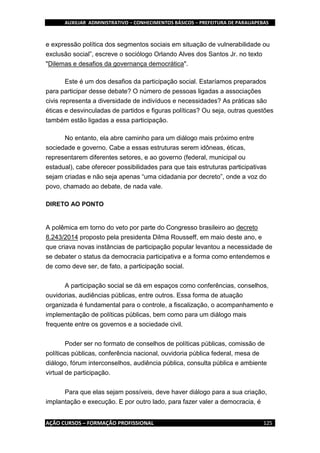 AUXILIAR ADMINISTRATIVO – CONHECIMENTOS BÁSICOS – PREFEITURA DE PARAUAPEBAS
AÇÃO CURSOS – FORMAÇÃO PROFISSIONAL 125
e expressão política dos segmentos sociais em situação de vulnerabilidade ou
exclusão social”, escreve o sociólogo Orlando Alves dos Santos Jr. no texto
"Dilemas e desafios da governança democrática".
Este é um dos desafios da participação social. Estaríamos preparados
para participar desse debate? O número de pessoas ligadas a associações
civis representa a diversidade de indivíduos e necessidades? As práticas são
éticas e desvinculadas de partidos e figuras políticas? Ou seja, outras questões
também estão ligadas a essa participação.
No entanto, ela abre caminho para um diálogo mais próximo entre
sociedade e governo. Cabe a essas estruturas serem idôneas, éticas,
representarem diferentes setores, e ao governo (federal, municipal ou
estadual), cabe oferecer possibilidades para que tais estruturas participativas
sejam criadas e não seja apenas “uma cidadania por decreto”, onde a voz do
povo, chamado ao debate, de nada vale.
DIRETO AO PONTO
A polêmica em torno do veto por parte do Congresso brasileiro ao decreto
8.243/2014 proposto pela presidenta Dilma Rousseff, em maio deste ano, e
que criava novas instâncias de participação popular levantou a necessidade de
se debater o status da democracia participativa e a forma como entendemos e
de como deve ser, de fato, a participação social.
A participação social se dá em espaços como conferências, conselhos,
ouvidorias, audiências públicas, entre outros. Essa forma de atuação
organizada é fundamental para o controle, a fiscalização, o acompanhamento e
implementação de políticas públicas, bem como para um diálogo mais
frequente entre os governos e a sociedade civil.
Poder ser no formato de conselhos de políticas públicas, comissão de
políticas públicas, conferência nacional, ouvidoria pública federal, mesa de
diálogo, fórum interconselhos, audiência pública, consulta pública e ambiente
virtual de participação.
Para que elas sejam possíveis, deve haver diálogo para a sua criação,
implantação e execução. E por outro lado, para fazer valer a democracia, é
 