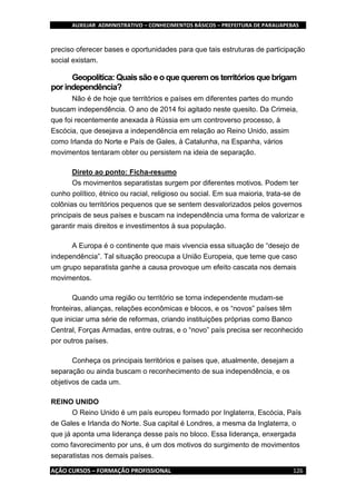 AUXILIAR ADMINISTRATIVO – CONHECIMENTOS BÁSICOS – PREFEITURA DE PARAUAPEBAS
AÇÃO CURSOS – FORMAÇÃO PROFISSIONAL 126
preciso oferecer bases e oportunidades para que tais estruturas de participação
social existam.
Geopolítica: Quais são e o que querem os territórios que brigam
por independência?
Não é de hoje que territórios e países em diferentes partes do mundo
buscam independência. O ano de 2014 foi agitado neste quesito. Da Crimeia,
que foi recentemente anexada à Rússia em um controverso processo, à
Escócia, que desejava a independência em relação ao Reino Unido, assim
como Irlanda do Norte e País de Gales, à Catalunha, na Espanha, vários
movimentos tentaram obter ou persistem na ideia de separação.
Direto ao ponto: Ficha-resumo
Os movimentos separatistas surgem por diferentes motivos. Podem ter
cunho político, étnico ou racial, religioso ou social. Em sua maioria, trata-se de
colônias ou territórios pequenos que se sentem desvalorizados pelos governos
principais de seus países e buscam na independência uma forma de valorizar e
garantir mais direitos e investimentos à sua população.
A Europa é o continente que mais vivencia essa situação de “desejo de
independência”. Tal situação preocupa a União Europeia, que teme que caso
um grupo separatista ganhe a causa provoque um efeito cascata nos demais
movimentos.
Quando uma região ou território se torna independente mudam-se
fronteiras, alianças, relações econômicas e blocos, e os “novos” países têm
que iniciar uma série de reformas, criando instituições próprias como Banco
Central, Forças Armadas, entre outras, e o “novo” país precisa ser reconhecido
por outros países.
Conheça os principais territórios e países que, atualmente, desejam a
separação ou ainda buscam o reconhecimento de sua independência, e os
objetivos de cada um.
REINO UNIDO
O Reino Unido é um país europeu formado por Inglaterra, Escócia, País
de Gales e Irlanda do Norte. Sua capital é Londres, a mesma da Inglaterra, o
que já aponta uma liderança desse país no bloco. Essa liderança, enxergada
como favorecimento por uns, é um dos motivos do surgimento de movimentos
separatistas nos demais países.
 