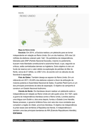 AUXILIAR ADMINISTRATIVO – CONHECIMENTOS BÁSICOS – PREFEITURA DE PARAUAPEBAS
AÇÃO CURSOS – FORMAÇÃO PROFISSIONAL 127
Arte/UOL
Mapa do Reino Unido
Escócia: Em 2014, a Escócia realizou um plebiscito para se tornar
independente em relação ao Reino Unido. Em um dia histórico, 53% dos 3,6
milhões de eleitores votaram pelo “não”. Os partidários da independência,
liderados pelo SNP (Partido Nacional Escocês), maioria no parlamento,
buscam mais liberdade constitucional e autonomia fiscal, o que, segundo os
críticos, estão centralizadas demais na Inglaterra. Outro objetivo é criar um
fundo de reserva com o valor obtido na exploração de petróleo do Mar do
Norte, cerca de £1 bilhão, ou US$ 1,6 bi, de acordo com os cálculos da ala
favorável à separação.
País de Gales: Também deseja se separar do Reino Unido. Em um
referendo em 2011, 63,49% dos eleitores votaram a favor da atribuição de
maiores poderes à Assembleia Nacional de Gales. O partido Plaid Cymru é um
dos principais promotores da ideia de separação. O objetivo da campanha é
construir um Estado Nacional Autônomo.
Irlanda do Norte: Os irlandeses devem realizar um plebiscito sobre a
independência em relação ao Reino Unido em até quatro anos. Em 1921, após
a guerra de independência irlandesa contra o Reino Unido, Londres assinou
uma trégua com Dublin e, dois anos depois, fundou o Estado Livre Irlandês.
Nesse processo, o governo britânico ficou com seis dos nove condados que
compõem a região do Ulster, província irlandesa. O objetivo da independência
é juntar esses seis territórios à República da Irlanda. A independência é
também uma das principais bandeiras do IRA (Exército Republicano Irlandês).
ESPANHA
 