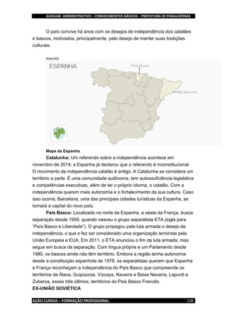 AUXILIAR ADMINISTRATIVO – CONHECIMENTOS BÁSICOS – PREFEITURA DE PARAUAPEBAS
AÇÃO CURSOS – FORMAÇÃO PROFISSIONAL 128
O país convive há anos com os desejos de independência dos catalães
e bascos, motivados, principalmente, pelo desejo de manter suas tradições
culturais.
Arte/UOL
Mapa da Espanha
Catalunha: Um referendo sobre a independência acontece em
novembro de 2014; a Espanha já declarou que o referendo é inconstitucional.
O movimento de independência catalão é antigo. A Catalunha se considera um
território a parte. É uma comunidade autônoma, tem autossuficiência legislativa
e competências executivas, além de ter o próprio idioma, o catalão. Com a
independência querem mais autonomia e o fortalecimento da sua cultura. Caso
isso ocorra, Barcelona, uma das principais cidades turísticas da Espanha, se
tornará a capital do novo país.
País Basco: Localizado no norte da Espanha, a oeste da França, busca
separação desde 1959, quando nasceu o grupo separatista ETA (sigla para
“País Basco e Liberdade”). O grupo propagou pela luta armada o desejo de
independência, o que o fez ser considerado uma organização terrorista pela
União Europeia e EUA. Em 2011, o ETA anunciou o fim da luta armada, mas
segue em busca da separação. Com língua própria e um Parlamento desde
1980, os bascos ainda não têm território. Embora a região tenha autonomia
desde a constituição espanhola de 1978, os separatistas querem que Espanha
e França reconheçam a independência do País Basco que compreende os
territórios de Álava, Guipúzcoa, Vizcaya, Navarra e Baixa Navarra, Lapurdi e
Zuberoa, esses três últimos, territórios do País Basco Francês.
EX-UNIÃO SOVIÉTICA
 