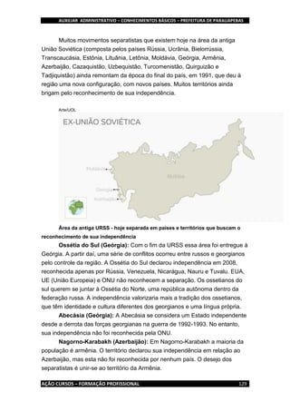 AUXILIAR ADMINISTRATIVO – CONHECIMENTOS BÁSICOS – PREFEITURA DE PARAUAPEBAS
AÇÃO CURSOS – FORMAÇÃO PROFISSIONAL 129
Muitos movimentos separatistas que existem hoje na área da antiga
União Soviética (composta pelos países Rússia, Ucrânia, Bielorrússia,
Transcaucásia, Estônia, Lituânia, Letônia, Moldávia, Geórgia, Armênia,
Azerbaijão, Cazaquistão, Uzbequistão, Turcomenistão, Quirguizão e
Tadjiquistão) ainda remontam da época do final do país, em 1991, que deu à
região uma nova configuração, com novos países. Muitos territórios ainda
brigam pelo reconhecimento de sua independência.
Arte/UOL
Área da antiga URSS - hoje separada em países e territórios que buscam o
reconhecimento de sua independência
Ossétia do Sul (Geórgia): Com o fim da URSS essa área foi entregue à
Geórgia. A partir daí, uma série de conflitos ocorreu entre russos e georgianos
pelo controle da região. A Ossétia do Sul declarou independência em 2008,
reconhecida apenas por Rússia, Venezuela, Nicarágua, Nauru e Tuvalu. EUA,
UE (União Europeia) e ONU não reconhecem a separação. Os ossetianos do
sul querem se juntar à Ossétia do Norte, uma república autônoma dentro da
federação russa. A independência valorizaria mais a tradição dos ossetianos,
que têm identidade e cultura diferentes dos georgianos e uma língua própria.
Abecásia (Geórgia): A Abecásia se considera um Estado independente
desde a derrota das forças georgianas na guerra de 1992-1993. No entanto,
sua independência não foi reconhecida pela ONU.
Nagorno-Karabakh (Azerbaijão): Em Nagorno-Karabakh a maioria da
população é armênia. O território declarou sua independência em relação ao
Azerbaijão, mas esta não foi reconhecida por nenhum país. O desejo dos
separatistas é unir-se ao território da Armênia.
 
