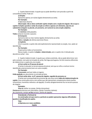 1 - Sujeito Determinado: é aquele que se pode identificar com precisão a partir da
concordância verbal. Pode ser:
a) Simples
Apresenta apenas um núcleo ligado diretamente ao verbo.
Por Exemplo:
A rua estava deserta.
Observação: não se deve confundir sujeito simples com a noção de singular. Diz-se que o
sujeito é simples quando o verbo da oração se refere a apenas um elemento, seja ele um
substantivo (singular ou plural), um pronome, um numeral ou uma oração subjetiva.
Por Exemplo:
Os meninos estão gripados.
Todos cantaram durante o passeio.
b) Composto
Apresenta dois ou mais núcleos ligados diretamente ao verbo.
Tênis e natação são ótimos exercícios físicos.
c) Implícito
Ocorre quando o sujeito não está explicitamente representado na oração, mas pode ser
identificado.
Por Exemplo:
Dispensamos todos os funcionários.
Nessa oração, o sujeito é simples e determinado, pois o sujeito nós é indicado pela
desinência verbal - mos.
2 - Sujeito Indeterminado: é aquele que, embora existindo, não se pode determinar nem
pelo contexto, nem pela terminação do verbo. Na língua portuguesa, há três maneiras diferentes
de indeterminar o sujeito de uma oração:
a) Com verbo na 3ª pessoa do plural:
O verbo é colocado na terceira pessoa do plural, sem que se refira a nenhum termo
identificado anteriormente (nem em outra oração):
Por Exemplo:
Procuraram você por todos os lugares.
Estão pedindo seu documento na entrada da festa.
b) Com verbo ativo na 3ª pessoa do singular, seguido do pronome se:
O verbo vem acompanhado do pronome se, que atua como índice de indeterminação do
sujeito. Essa construção ocorre com verbos que não apresentam complemento direto (verbos
intransitivos, transitivos indiretos e de ligação). O verbo obrigatoriamente fica na terceira pessoa
do singular.
Exemplos:
Vive-se melhor no campo. (Verbo Intransitivo)
Precisa-se de técnicos em informática. (Verbo Transitivo Indireto)
No casamento, sempre se fica nervoso. (Verbo de Ligação)
Entendendo a Partícula Se
As construções em que ocorre a partícula se podem apresentar algumas dificuldades
quanto à classificação do sujeito.
Veja:
a) Aprovou-se o novo candidato.
Sujeito
 