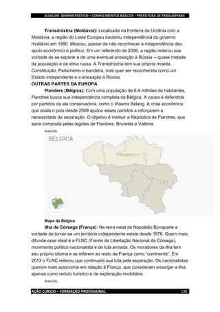 AUXILIAR ADMINISTRATIVO – CONHECIMENTOS BÁSICOS – PREFEITURA DE PARAUAPEBAS
AÇÃO CURSOS – FORMAÇÃO PROFISSIONAL 130
Transdnístria (Moldávia): Localizada na fronteira da Ucrânia com a
Moldávia, a região do Leste Europeu declarou independência do governo
moldávio em 1990. Moscou, apesar de não reconhecer a independência deu
apoio econômico e político. Em um referendo de 2006, a região reiterou sua
vontade de se separar e de uma eventual anexação à Rússia -- quase metade
da população é de etnia russa. A Transdnístria tem sua própria moeda,
Constituição, Parlamento e bandeira, mas quer ser reconhecida como um
Estado independente e a anexação à Rússia.
OUTRAS PARTES DA EUROPA
Flanders (Bélgica): Com uma população de 6,4 milhões de habitantes,
Flandres busca sua independência completa da Bélgica. A causa é defendida
por partidos da ala conservadora, como o Vlaams Belang. A crise econômica
que abala o país desde 2009 ajudou esses partidos a reforçarem a
necessidade da separação. O objetivo é instituir a República de Flandres, que
seria composta pelas regiões de Flandres, Bruxelas e Valônia.
Arte/UOL
Mapa da Bélgica
Ilha de Córsega (França): Na terra natal de Napoleão Bonaparte a
vontade de tornar-se um território independente existe desde 1976. Quem mais
difunde esse ideal é a FLNC (Frente de Libertação Nacional da Córsega),
movimento político nacionalista e de luta armada. Os moradores da ilha tem
seu próprio idioma e se referem ao resto da França como “continente”. Em
2013 o FLNC reiterou que continuará sua luta pela separação. Os nacionalistas
querem mais autonomia em relação à França, que consideram enxergar a ilha
apenas como reduto turístico e de exploração imobiliária.
Arte/UOL
 