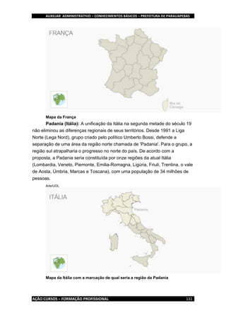 AUXILIAR ADMINISTRATIVO – CONHECIMENTOS BÁSICOS – PREFEITURA DE PARAUAPEBAS
AÇÃO CURSOS – FORMAÇÃO PROFISSIONAL 131
Mapa da França
Padania (Itália): A unificação da Itália na segunda metade do século 19
não eliminou as diferenças regionais de seus territórios. Desde 1991 a Liga
Norte (Lega Nord), grupo criado pelo político Umberto Bossi, defende a
separação de uma área da região norte chamada de 'Padania'. Para o grupo, a
região sul atrapalharia o progresso no norte do país. De acordo com a
proposta, a Padania seria constituída por onze regiões da atual Itália
(Lombardia, Veneto, Piemonte, Emilia-Romagna, Ligúria, Friuli, Trentina, o vale
de Aosta, Úmbria, Marcas e Toscana), com uma população de 34 milhões de
pessoas.
Arte/UOL
Mapa da Itália com a marcação de qual seria a região da Padania
 