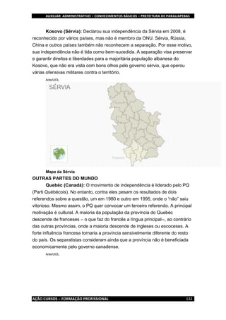 AUXILIAR ADMINISTRATIVO – CONHECIMENTOS BÁSICOS – PREFEITURA DE PARAUAPEBAS
AÇÃO CURSOS – FORMAÇÃO PROFISSIONAL 132
Kosovo (Sérvia): Declarou sua independência da Sérvia em 2008, é
reconhecido por vários países, mas não é membro da ONU. Sérvia, Rússia,
China e outros países também não reconhecem a separação. Por esse motivo,
sua independência não é tida como bem-sucedida. A separação visa preservar
e garantir direitos e liberdades para a majoritária população albanesa do
Kosovo, que não era vista com bons olhos pelo governo sérvio, que operou
várias ofensivas militares contra o território.
Arte/UOL
Mapa da Sérvia
OUTRAS PARTES DO MUNDO
Quebéc (Canadá): O movimento de independência é liderado pelo PQ
(Parti Québécois). No entanto, contra eles pesam os resultados de dois
referendos sobre a questão, um em 1980 e outro em 1995, onde o “não” saiu
vitorioso. Mesmo assim, o PQ quer convocar um terceiro referendo. A principal
motivação é cultural. A maioria da população da província do Quebéc
descende de franceses – o que faz do francês a língua principal--, ao contrário
das outras províncias, onde a maioria descende de ingleses ou escoceses. A
forte influência francesa tornaria a província sensivelmente diferente do resto
do país. Os separatistas consideram ainda que a província não é beneficiada
economicamente pelo governo canadense.
Arte/UOL
 