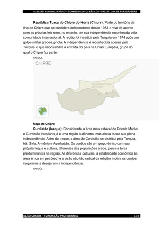 AUXILIAR ADMINISTRATIVO – CONHECIMENTOS BÁSICOS – PREFEITURA DE PARAUAPEBAS
AÇÃO CURSOS – FORMAÇÃO PROFISSIONAL 134
República Turca do Chipre do Norte (Chipre): Parte do território da
ilha de Chipre que se considera independente desde 1983 e vive de acordo
com as próprias leis sem, no entanto, ter sua independência reconhecida pela
comunidade internacional. A região foi invadida pela Turquia em 1974 após um
golpe militar greco-cipriota. A independência é reconhecida apenas pela
Turquia, o que impossibilita a entrada do país na União Europeia, grupo do
qual o Chipre faz parte.
Arte/UOL
Mapa do Chipre
Curdistão (Iraque): Considerada a área mais estável do Oriente Médio,
o Curdistão iraquiano já é uma região autônoma, mas ainda busca sua plena
independência. Além do Iraque, a área do Curdistão se distribui pela Turquia,
Irã, Síria, Armênia e Azerbaijão. Os curdos são um grupo étnico com sua
própria língua e cultura, diferentes das populações árabe, persa e turca
predominantes na região. As diferenças culturais, a estabilidade econômica (a
área é rica em petróleo) e a visão não tão radical da religião motiva os curdos
iraquianos a desejarem a independência.
Arte/UOL
 