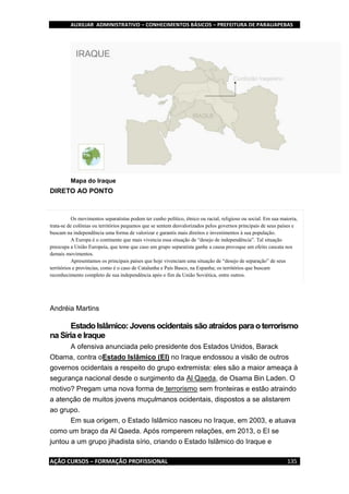 AUXILIAR ADMINISTRATIVO – CONHECIMENTOS BÁSICOS – PREFEITURA DE PARAUAPEBAS
AÇÃO CURSOS – FORMAÇÃO PROFISSIONAL 135
Mapa do Iraque
DIRETO AO PONTO
Os movimentos separatistas podem ter cunho político, étnico ou racial, religioso ou social. Em sua maioria,
trata-se de colônias ou territórios pequenos que se sentem desvalorizados pelos governos principais de seus países e
buscam na independência uma forma de valorizar e garantis mais direitos e investimentos à sua população.
A Europa é o continente que mais vivencia essa situação de “desejo de independência”. Tal situação
preocupa a União Europeia, que teme que caso um grupo separatista ganhe a causa provoque um efeito cascata nos
demais movimentos.
Apresentamos os principais países que hoje vivenciam uma situação de “desejo de separação” de seus
territórios e províncias, como é o caso de Catalunha e País Basco, na Espanha; os territórios que buscam
reconhecimento completo de sua independência após o fim da União Soviética, entre outros.
Andréia Martins
EstadoIslâmico: Jovens ocidentais são atraídos para o terrorismo
na Síria e Iraque
A ofensiva anunciada pelo presidente dos Estados Unidos, Barack
Obama, contra oEstado Islâmico (EI) no Iraque endossou a visão de outros
governos ocidentais a respeito do grupo extremista: eles são a maior ameaça à
segurança nacional desde o surgimento da Al Qaeda, de Osama Bin Laden. O
motivo? Pregam uma nova forma de terrorismo sem fronteiras e estão atraindo
a atenção de muitos jovens muçulmanos ocidentais, dispostos a se alistarem
ao grupo.
Em sua origem, o Estado Islâmico nasceu no Iraque, em 2003, e atuava
como um braço da Al Qaeda. Após romperem relações, em 2013, o EI se
juntou a um grupo jihadista sírio, criando o Estado Islâmico do Iraque e
 