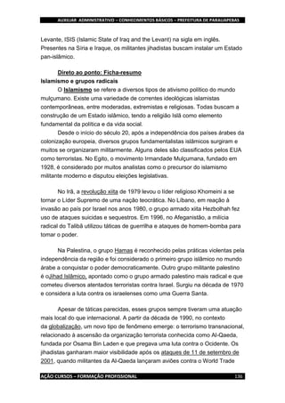 AUXILIAR ADMINISTRATIVO – CONHECIMENTOS BÁSICOS – PREFEITURA DE PARAUAPEBAS
AÇÃO CURSOS – FORMAÇÃO PROFISSIONAL 136
Levante, ISIS (Islamic State of Iraq and the Levant) na sigla em inglês.
Presentes na Síria e Iraque, os militantes jihadistas buscam instalar um Estado
pan-islâmico.
Direto ao ponto: Ficha-resumo
Islamismo e grupos radicais
O Islamismo se refere a diversos tipos de ativismo político do mundo
mulçumano. Existe uma variedade de correntes ideológicas islamistas
contemporâneas, entre moderadas, extremistas e religiosas. Todas buscam a
construção de um Estado islâmico, tendo a religião Islã como elemento
fundamental da política e da vida social.
Desde o início do século 20, após a independência dos países árabes da
colonização europeia, diversos grupos fundamentalistas islâmicos surgiram e
muitos se organizaram militarmente. Alguns deles são classificados pelos EUA
como terroristas. No Egito, o movimento Irmandade Mulçumana, fundado em
1928, é considerado por muitos analistas como o precursor do islamismo
militante moderno e disputou eleições legislativas.
No Irã, a revolução xiita de 1979 levou o líder religioso Khomeini a se
tornar o Líder Supremo de uma nação teocrática. No Líbano, em reação à
invasão ao país por Israel nos anos 1980, o grupo armado xiita Hezbolhah fez
uso de ataques suicidas e sequestros. Em 1996, no Afeganistão, a milícia
radical do Talibã utilizou táticas de guerrilha e ataques de homem-bomba para
tomar o poder.
Na Palestina, o grupo Hamas é reconhecido pelas práticas violentas pela
independência da região e foi considerado o primeiro grupo islâmico no mundo
árabe a conquistar o poder democraticamente. Outro grupo militante palestino
é oJihad Islâmico, apontado como o grupo armado palestino mais radical e que
cometeu diversos atentados terroristas contra Israel. Surgiu na década de 1970
e considera a luta contra os israelenses como uma Guerra Santa.
Apesar de táticas parecidas, esses grupos sempre tiveram uma atuação
mais local do que internacional. A partir da década de 1990, no contexto
da globalização, um novo tipo de fenômeno emerge: o terrorismo transnacional,
relacionado à ascensão da organização terrorista conhecida como Al-Qaeda,
fundada por Osama Bin Laden e que pregava uma luta contra o Ocidente. Os
jihadistas ganharam maior visibilidade após os ataques de 11 de setembro de
2001, quando militantes da Al-Qaeda lançaram aviões contra o World Trade
 