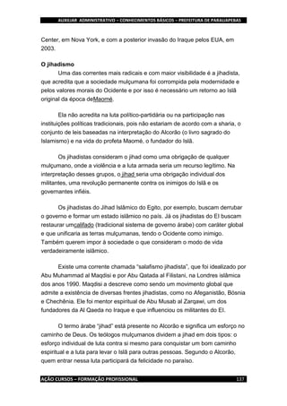 AUXILIAR ADMINISTRATIVO – CONHECIMENTOS BÁSICOS – PREFEITURA DE PARAUAPEBAS
AÇÃO CURSOS – FORMAÇÃO PROFISSIONAL 137
Center, em Nova York, e com a posterior invasão do Iraque pelos EUA, em
2003.
O jihadismo
Uma das correntes mais radicais e com maior visibilidade é a jihadista,
que acredita que a sociedade mulçumana foi corrompida pela modernidade e
pelos valores morais do Ocidente e por isso é necessário um retorno ao Islã
original da época deMaomé.
Ela não acredita na luta político-partidária ou na participação nas
instituições políticas tradicionais, pois não estariam de acordo com a sharia, o
conjunto de leis baseadas na interpretação do Alcorão (o livro sagrado do
Islamismo) e na vida do profeta Maomé, o fundador do Islã.
Os jihadistas consideram o jihad como uma obrigação de qualquer
mulçumano, onde a violência e a luta armada seria um recurso legítimo. Na
interpretação desses grupos, o jihad seria uma obrigação individual dos
militantes, uma revolução permanente contra os inimigos do Islã e os
governantes infiéis.
Os jihadistas do Jihad Islâmico do Egito, por exemplo, buscam derrubar
o governo e formar um estado islâmico no país. Já os jihadistas do EI buscam
restaurar umcalifado (tradicional sistema de governo árabe) com caráter global
e que unificaria as terras mulçumanas, tendo o Ocidente como inimigo.
Também querem impor à sociedade o que consideram o modo de vida
verdadeiramente islâmico.
Existe uma corrente chamada “salafismo jihadista”, que foi idealizado por
Abu Muhammad al Maqdisi e por Abu Qatada al Filistani, na Londres islâmica
dos anos 1990. Maqdisi a descreve como sendo um movimento global que
admite a existência de diversas frentes jihadistas, como no Afeganistão, Bósnia
e Chechênia. Ele foi mentor espiritual de Abu Musab al Zarqawi, um dos
fundadores da Al Qaeda no Iraque e que influenciou os militantes do EI.
O termo árabe “jihad” está presente no Alcorão e significa um esforço no
caminho de Deus. Os teólogos mulçumanos dividem a jihad em dois tipos: o
esforço individual de luta contra si mesmo para conquistar um bom caminho
espiritual e a luta para levar o Islã para outras pessoas. Segundo o Alcorão,
quem entrar nessa luta participará da felicidade no paraíso.
 