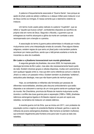 AUXILIAR ADMINISTRATIVO – CONHECIMENTOS BÁSICOS – PREFEITURA DE PARAUAPEBAS
AÇÃO CURSOS – FORMAÇÃO PROFISSIONAL 138
A palavra é frequentemente associada à “Guerra Santa”. Isso porque ao
apelo do jihad, pode-se adotar a defesa ou o ataque militar para instaurar a Lei
de Deus contra os inimigos. É nessa corrente que o islamismo violento se
instaura.
Um termo muito usado pelos radicais é a palavra “mujahidin”, que se
refere a “aquele que busca o jihad”, combatentes dispostos ao sacrifício da
própria vida em nome de Deus. Segundo o Alcorão, o guerreiro que se
entregasse ao martírio alcançaria a glória da morte em combate e seria
recompensado com a benção e o paraíso.
A associação do termo à guerra pelos extremistas é criticada por muitos
mulçumanos como uma interpretação errada do conceito. Para alguns líderes
religiosos, existem regras do que seria um jihad justo e ela também poderia
acontecer por meios pacíficos, sendo que o Islã jamais aceitaria a morte de
inocentes ou atos de crueldade.
Bin Laden e o jihadismo transnacional num mundo globalizado
A segunda geração de jihadistas, dos anos 2000, foi inspirada pela
ideologia terrorista de Bin Laden, mas eles não necessariamente fazem parte
da rede. Existem diversos grupos e células dispersas, muitas com autonomia e
sem qualquer ligação entre si, mas que têm como referência comum o ideal do
Jihad e a volta a um passado mítico. Existem também os jihadistas “solitários”,
seduzidos pela ideologia, mas que não fazem parte de nenhum grupo.
Hoje, os combatentes e militantes são formados por pessoas de
diferentes nacionalidades, atraídas pelo discurso antiocidental e que estão
dispostas a se colocarem a serviço de um nova guerra santa em qualquer lugar
do mundo. Na Chechênia, província da Rússia de maioria mulçumana sunita,
durante o conflito das duas guerras para a separação (1996 e 1999), jihadistas
islâmicos estrangeiros ligados à Al-Qaeda viajaram ao país em apoio aos
rebeldes, na tentativa de instaurar um estado islâmico.
A recente guerra civil da Síria, que se iniciou em 2011, com protestos da
população contra o regime do presidente Bashar al-Assad, ganhou o apoio de
milhares de jovens estrangeiros jihadistas. São homens (e também mulheres)
que entraram ilegalmente pela fronteira síria para lutar no país ao lado dos
rebeldes.
 