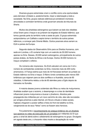 AUXILIAR ADMINISTRATIVO – CONHECIMENTOS BÁSICOS – PREFEITURA DE PARAUAPEBAS
AÇÃO CURSOS – FORMAÇÃO PROFISSIONAL 139
Diversos grupos extremistas viram o conflito como uma oportunidade
para derrubar o Estado e, posteriormente, impor a islamização a toda a
sociedade. Na Síria, grupos radicais islâmicos já cometeram inúmeras
atrocidades e controlam territórios onde governam através de tribunais da
Sharia.
Muitos dos jihadistas estrangeiros que lutaram ao lado dos rebeldes
sírios foram para o Iraque e se juntaram às brigadas do Estado Islâmico, que
tomou grande parte do território norte e oeste do país. O grupo extremista
autoproclamou um Califado e aspira tomar o território de outros países
islâmicos, a começar pelo Oriente Médio. Outros possíveis alvos seriam os
EUA e países da Europa.
Segundo dados do Observatório Sírio para os Direitos Humanos, com
sede em Londres, o EI contaria hoje com um exército de 50.000 homens
apenas na Síria. Desses, 20.000 seriam estrangeiros, principalmente de outros
países árabes, do Norte da África e da Europa. Outros 30.000 homens no
Iraque completam o efetivo.
Os números são imprecisos. Os EUA calculam em cerca de 2 mil o
número de combatentes ocidentais na Síria, incluindo mais de 200 norte-
americanos. A França estima que mais de mil franceses tenham se juntado ao
Estado Islâmico na Síria e Iraque. O Reino Unido contabiliza pelo menos 500
britânicos que viajaram para os dois conflitos e a Austrália, cerca de 60
cidadãos. A Alemanha relatou a ida de 60 alemães para o Egito depois de
treinados na Somália.
A maioria desses jovens ocidentais são filhos ou netos de mulçumanos.
Analistas avaliam que o racismo, o desemprego e a crise de identidade
influenciam jovens mulçumanos a buscar o jihadismo. Atraídos pela
propaganda dos militantes por um novo caminho de vida, eles são recrutados
por amigos próximos e pela internet, em fóruns virtuais e redes sociais.
Ingleses chegaram a postar selfies e fotos do front de batalha na Síria,
vangloriando-se de seus “feitos” como se fossem atos heroicos.
Foi justamente o reconhecimento do sotaque britânico de um jihadista
que aparece no vídeo da execução de um jornalista por militantes do EI que
gerou o sinal de alerta sobre o alistamento de estrangeiros no grupo. Divulgado
em agosto deste ano, o chocante vídeo mostra a decapitação do norte-
 